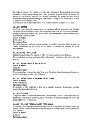 Se medirá el volumen del material en el sitio, antes de excavar. Se computarán en partidas
separadas aquellas excavaciones que exijan un trabajo especial debido al sistema de
excavación (maquinaria o a pulso), a la calidad y condiciones del terreno, así como las que
tuviesen problemas de presencia de aguas subterráneas, o de alguna otra índole que no permita
la ejecución normal de esta partida.
El cómputo se hará multiplicando el área de la sección horizontal promedio por su altura.
HU.3.4.1.3 CORTES
Acción de cortar, realizada manualmente o con maquinaria, a fin de separar del nivel definitivo
del terreno que se indica en los planos,las elevaciones, montículos, asícomo cortes de taludes .
Incluye el acarreo del material fuera de los límites de cada estructura. Pueden ser ejecutados
manualmente o con maquinaria.
Unidad de Medida
Metro cúbico (m3)
Forma de medición
Se medirá el volumen, mediante los levantamientos topográficos necesarios, hasta alcanzar los
niveles superficiales que se indique en los planos. La medición se hará neta sin incluir
esponjamiento.
HU.3.4.2 REFINE Y NIVELACIÓN
Estas partidas consideran las labores de refine, nivelación y conformación de fondo.
Se computarán en partidas separadas debido a la calidad y condiciones del terreno (tipo de
terreno).
HU.3.4.2.1 REFINE Y NIVELACIÓN DE ZANJAS
Unidad de Medida
Metro (m)
Forma de medición
El cómputo se hará midiendo la longitud de la zanja. Considerando partidas independientes por
diámetro nominal de tuberías y tipo de terreno.
HU.3.4.2.2 REFINE Y NIVELACIÓN PARA ESTRUCTURAS
Unidad de Medida
Metro cuadrado (m2)
Forma de medición
El cómputo se hará midiendo el área de la sección horizontal. Considerando partidas
independientes por tipo de terreno.
HU.3.4.3 RELLENOS
Comprende la ejecución de trabajos tendientes a rellenar zanjas (como es el caso de colocación
de tuberías, cimentaciones enterradas, etc.) o el relleno de zonas requeridas por los niveles de
pisos establecidos en los planos.
HU.3.4.3.1 RELLENO Y COMPACTACIÓN PARA ZANJAS
Comprende todos los trabajos para el relleno y compactación de zanjas, después de instalar las
tuberías, incluye el material de relleno que puede ser propio,selecto o seleccionado, sea propio
o de préstamo.
Unidad de Medida
Metro (m)
Forma de medición
 