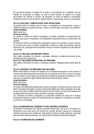 Se computará midiendo la longitud de la zanja, en concordancia con lo tipificado para las
Partidas de Excavación de Zanjas, es decir se hará midiendo la longitud de la zanja,
descontando las cámaras o buzones. Se agruparán por rango de tuberías y profundidad.
Considera la cama o lecho de tubería, material selecto y seleccionado propio y/o de préstamo
HU.3.4.3.2 RELLENO Y COMPACTACIÓN PARA ESTRUCTURAS
Comprende todos los trabajos para el relleno y compactación de excavaciones, incluye el
material de relleno que puede ser propio, selecto o seleccionado, sea propio o de préstamo.
Unidad de Medida
Metro cúbico (m3).
Forma de medición
Se medirá el volumen de relleno compactado. La unidad comprende el esparcimiento del
material, agua para la compactación, la compactación propiamente dicha y la conformación de
rasantes.
El volumen de relleno en cimentaciones, será igual al volumen de excavación, menos el volumen
de concreto que ocupa el cimiento. Igualmente el relleno de zanjas para tuberías, cajas de
inspección, etc., será igual al de la excavación menos el volumen ocupado por el elemento de
que se trate.
HU.3.4.3.2.1 RELLENO CON MATERIAL PROPIO.
Esta partida comprende los rellenos a ejecutarse utilizando el material proveniente de las
excavaciones de la misma obra.
HU.3.4.3.2.1 RELLENOS CON MATERIAL DE PRÉSTAMO.
Esta partida comprende los rellenos a efectuarse utilizando materiales traídos desde fuera de
obra.
HU.3.4.3.3 MATERIAL DE PRÉSTAMO PARA RELLENOS
Refiere esta partida al volumen de material que es necesario transportar a la obra cuando el
volumen del material disponible proveniente de las excavaciones es inferior al que se requiere
para los rellenos, que se tenga que reemplazar el material no apropiado para rellenos, o en el
caso que se especifique algún material especial para ejecutar dichos rellenos.
Unidad de Medida
Metro cúbico (m3).
Forma de medición
El volumen del material transportado para el relleno será igual a la diferencia entre el volumen de
relleno necesario compactado, menos el volumen del material disponible compactado. En el caso
de que no se utilice el material disponible para los fines de relleno, el volumen del material que
se transportará será igual al volumen de relleno necesario compactado.
Los Volúmenes de relleno compactado se computarán midiendo las áreas de la sección
horizontal promedio por su altura. Los esponjamientos del material se considera en los Análisis
de Precios de las Partidas.
HU.3.4.4 ELIMINACIÓN DEL DESMONTE Y/O DEL MATERIAL EXCEDENTE
Comprende la eliminación del material excedente determinado, así como la eliminación de
desperdicios de la obra como son residuos de mezclas, ladrillos y basura, etc. producidos
durante la ejecución de la construcción. Esta partida considera la carga, transporte y descarga
para eliminar el material excedente. Se deberá indicar la distancia máxima de transporte.
HU.3.4.4.1 ELIMINACIÓN DEL DESMONTE
 
