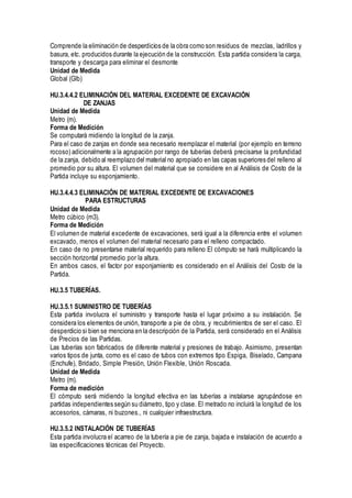 Comprende la eliminación de desperdicios de la obra como son residuos de mezclas, ladrillos y
basura, etc. producidos durante la ejecución de la construcción. Esta partida considera la carga,
transporte y descarga para eliminar el desmonte
Unidad de Medida
Global (Glb)
HU.3.4.4.2 ELIMINACIÓN DEL MATERIAL EXCEDENTE DE EXCAVACIÓN
DE ZANJAS
Unidad de Medida
Metro (m).
Forma de Medición
Se computará midiendo la longitud de la zanja.
Para el caso de zanjas en donde sea necesario reemplazar el material (por ejemplo en terreno
rocoso) adicionalmente a la agrupación por rango de tuberías deberá precisarse la profundidad
de la zanja, debido al reemplazo del material no apropiado en las capas superiores del relleno al
promedio por su altura. El volumen del material que se considere en al Análisis de Costo de la
Partida incluye su esponjamiento.
HU.3.4.4.3 ELIMINACIÓN DE MATERIAL EXCEDENTE DE EXCAVACIONES
PARA ESTRUCTURAS
Unidad de Medida
Metro cúbico (m3).
Forma de Medición
El volumen de material excedente de excavaciones, será igual a la diferencia entre el volumen
excavado, menos el volumen del material necesario para el relleno compactado.
En caso de no presentarse material requerido para relleno El cómputo se hará multiplicando la
sección horizontal promedio por la altura.
En ambos casos, el factor por esponjamiento es considerado en el Análisis del Costo de la
Partida.
HU.3.5 TUBERÍAS.
HU.3.5.1 SUMINISTRO DE TUBERÍAS
Esta partida involucra el suministro y transporte hasta el lugar próximo a su instalación. Se
considera los elementos de unión, transporte a pie de obra, y recubrimientos de ser el caso. El
desperdicio si bien se menciona en la descripción de la Partida, será considerado en el Análisis
de Precios de las Partidas.
Las tuberías son fabricados de diferente material y presiones de trabajo. Asimismo, presentan
varios tipos de junta, como es el caso de tubos con extremos tipo Espiga, Biselado, Campana
(Enchufe), Bridado, Simple Presión, Unión Flexible, Unión Roscada.
Unidad de Medida
Metro (m).
Forma de medición
El cómputo será midiendo la longitud efectiva en las tuberías a instalarse agrupándose en
partidas independientes según su diámetro, tipo y clase. El metrado no incluirá la longitud de los
accesorios, cámaras, ni buzones., ni cualquier infraestructura.
HU.3.5.2 INSTALACIÓN DE TUBERÍAS
Esta partida involucra el acarreo de la tubería a pie de zanja, bajada e instalación de acuerdo a
las especificaciones técnicas del Proyecto.
 