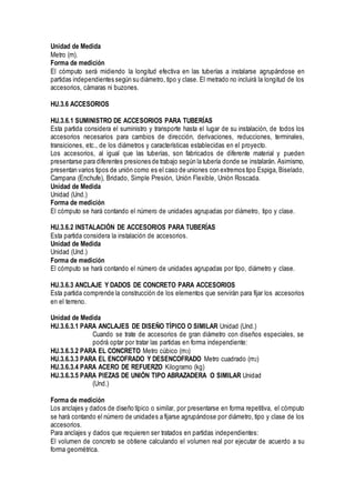 Unidad de Medida
Metro (m).
Forma de medición
El cómputo será midiendo la longitud efectiva en las tuberías a instalarse agrupándose en
partidas independientes según su diámetro, tipo y clase. El metrado no incluirá la longitud de los
accesorios, cámaras ni buzones.
HU.3.6 ACCESORIOS
HU.3.6.1 SUMINISTRO DE ACCESORIOS PARA TUBERÍAS
Esta partida considera el suministro y transporte hasta el lugar de su instalación, de todos los
accesorios necesarios para cambios de dirección, derivaciones, reducciones, terminales,
transiciones, etc., de los diámetros y características establecidas en el proyecto.
Los accesorios, al igual que las tuberías, son fabricados de diferente material y pueden
presentarse para diferentes presiones de trabajo según la tubería donde se instalarán. Asimismo,
presentan varios tipos de unión como es el caso de uniones con extremos tipo Espiga, Biselado,
Campana (Enchufe), Bridado, Simple Presión, Unión Flexible, Unión Roscada.
Unidad de Medida
Unidad (Und.)
Forma de medición
El cómputo se hará contando el número de unidades agrupadas por diámetro, tipo y clase.
HU.3.6.2 INSTALACIÓN DE ACCESORIOS PARA TUBERÍAS
Esta partida considera la instalación de accesorios.
Unidad de Medida
Unidad (Und.)
Forma de medición
El cómputo se hará contando el número de unidades agrupadas por tipo, diámetro y clase.
HU.3.6.3 ANCLAJE Y DADOS DE CONCRETO PARA ACCESORIOS
Esta partida comprende la construcción de los elementos que servirán para fijar los accesorios
en el terreno.
Unidad de Medida
HU.3.6.3.1 PARA ANCLAJES DE DISEÑO TÍPICO O SIMILAR Unidad (Und.)
Cuando se trate de accesorios de gran diámetro con diseños especiales, se
podrá optar por tratar las partidas en forma independiente:
HU.3.6.3.2 PARA EL CONCRETO Metro cúbico (m3)
HU.3.6.3.3 PARA EL ENCOFRADO Y DESENCOFRADO Metro cuadrado (m2)
HU.3.6.3.4 PARA ACERO DE REFUERZO Kilogramo (kg)
HU.3.6.3.5 PARA PIEZAS DE UNIÓN TIPO ABRAZADERA O SIMILAR Unidad
(Und.)
Forma de medición
Los anclajes y dados de diseño típico o similar, por presentarse en forma repetitiva, el cómputo
se hará contando el número de unidades a fijarse agrupándose por diámetro, tipo y clase de los
accesorios.
Para anclajes y dados que requieren ser tratados en partidas independientes:
El volumen de concreto se obtiene calculando el volumen real por ejecutar de acuerdo a su
forma geométrica.
 