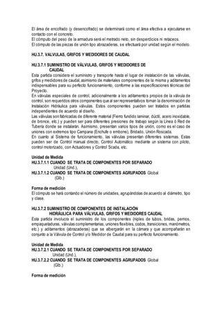 El área de encofrado (y desencofrado) se determinará como el área efectiva a ejecutarse en
contacto con el concreto.
El cómputo del peso de la armadura será el metrado neto, sin desperdicios ni retaceos.
El cómputo de las piezas de unión tipo abrazaderas, se efectuará por unidad según el modelo.
HU.3.7. VALVULAS, GRIFOS Y MEDIDORES DE CAUDAL
HU.3.7.1 SUMINISTRO DE VÁLVULAS, GRIFOS Y MEDIDORES DE
CAUDAL
Esta partida considera el suministro y transporte hasta el lugar de instalación de las válvulas,
grifos y medidores de caudal,asimismo de materiales componentes de la misma y aditamentos
indispensables para su perfecto funcionamiento, conforme a las especificaciones técnicas del
Proyecto.
En válvulas especiales de control, adicionalmente a los aditamentos propios de la válvula de
control, son requeridos otros componentes que al ser representativos toman la denominación de
Instalación Hidráulica para válvulas. Estos componentes pueden ser tratados en partidas
independientes de acuerdo al diseño.
Las válvulas son fabricadas de diferente material (Fierro fundido laminar, dúctil, acero inoxidable,
de bronce, etc.) y pueden ser para diferentes presiones de trabajo según la Línea ó Red de
Tubería donde se instalarán. Asimismo, presentan varios tipos de unión, como es el caso de
uniones con extremos tipo Campana (Enchufe o embone), Bridado, Unión Roscada.
En cuanto al Sistema de funcionamiento, las válvulas presentan diferentes sistemas. Estas
pueden ser de Control manual directo, Control Automático mediante un sistema con piloto,
control motorizado, con Actuadores y Control Scada, etc.
Unidad de Medida
HU.3.7.1.1 CUANDO SE TRATA DE COMPONENTES POR SEPARADO
Unidad (Und.),
HU.3.7.1.2 CUANDO SE TRATA DE COMPONENTES AGRUPADOS Global
(Glb.)
Forma de medición
El cómputo se hará contando el número de unidades, agrupándolas de acuerdo al diámetro, tipo
y clase.
HU.3.7.2 SUMINISTRO DE COMPONENTES DE INSTALACIÓN
HIDRÁULICA PARA VÁLVULAS, GRIFOS Y MEDIDORES CAUDAL
Esta partida involucra el suministro de los componentes (niples de tubos, bridas, pernos,
empaquetaduras, válvulas complementarias, uniones flexibles, codos, transiciones, manómetros,
etc.) y aditamentos (abrazaderas) que se albergarán en la cámara y que acompañarán en
conjunto a la Válvula de Control y/o Medidor de Caudal para su perfecto funcionamiento.
Unidad de Medida
HU.3.7.2.1 CUANDO SE TRATA DE COMPONENTES POR SEPARADO
Unidad (Und.),
HU.3.7.2.2 CUANDO SE TRATA DE COMPONENTES AGRUPADOS Global
(Glb.)
Forma de medición
 