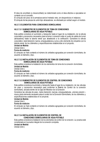 El área de encofrado (y desencofrado) se determinará como el área efectiva a ejecutarse en
contacto con el concreto.
El cómputo del peso de la armadura será el metrado neto, sin desperdicios ni retaceos.
El cómputo de las piezas de unión tipo abrazaderas, se efectuará por unidad según el modelo.
HU.3.7.5 ELEMENTOS PARA CONEXIONES DOMICILIARIAS
HU.3.7.5.1 SUMINISTRO DE ELEMENTOS DE TOMA DE CONEXIONES
DOMICILIARIAS DE AGUA POTABLE
Esta partida considera el suministro y transporte hasta el lugar de su instalación, de la válvula
corporation y accesorios necesarios para la toma ó conexión entre el punto de salida de la red
(abrazadera) hasta la tubería ramal que abastecerá a la edificación. Considera la válvula
corporation, niple transición, tuerca, empaquetadura y curva u otro elemento de empalme con la
tubería ramal, de los diámetros y especificaciones establecidas en el proyecto.
Unidad de Medida
Unidad (Und.)
Forma de medición
El cómputo se hará contando el número de unidades agrupadas por conexión domiciliaria, de
acuerdo al diámetro y tipo.
HU.3.7.5.2 INSTALACIÓN DE ELEMENTOS DE TOMA DE CONEXIONES
DOMICILIARIAS DE AGUA POTABLE
Esta partida considera la instalación de los elementos de toma de la conexión domiciliaria.
Unidad de Medida
Unidad (Und.)
Forma de medición
El cómputo se hará contando el número de unidades agrupadas por conexión domiciliaria, de
acuerdo al diámetro y tipo.
HU.3.7.5.3 SUMINISTRO DE ELEMENTOS DE CONTROL DE CONEXIONES
DOMICILIARIAS DE AGUA POTABLE
Esta partida considera el suministro y transporte hasta el lugar de su instalación, de las válvulas
de paso y accesorios necesarios para conformar la Batería de Control de la conexión
domiciliaria, ubicada dentro de la Caja del Medidor de la Conexión.
Considera las válvulas de paso, niples transición, tuercas, empaquetaduras, uniones presión –
rosca y todo elemento necesario para el control de la Conexión Domiciliaria, de los diámetros y
especificaciones establecidas en el proyecto.
Unidad de Medida
Unidad (Und.)
Forma de medición
El cómputo se hará contando el número de unidades agrupadas por conexión domiciliaria, de
acuerdo al diámetro y tipo.
HU.3.7.5.4 INSTALACIÓN DE ELEMENTOS DE CONTROL DE
CONEXIONES DOMICILIARIAS DE AGUA POTABLE
Esta partida considera la instalación de los elementos de control de la conexión. La prueba está
considerada en la prueba integral de la conexión completa.
Unidad de Medida
Unidad (Und.)
 