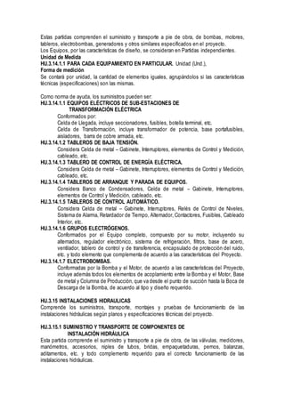 Estas partidas comprenden el suministro y transporte a pie de obra, de bombas, motores,
tableros, electrobombas, generadores y otros similares especificados en el proyecto.
Los Equipos, por las características de diseño, se consideran en Partidas independientes.
Unidad de Medida
HU.3.14.1.1 PARA CADA EQUIPAMIENTO EN PARTICULAR. Unidad (Und.),
Forma de medición
Se contará por unidad, la cantidad de elementos iguales, agrupándolos si las características
técnicas (especificaciones) son las mismas.
Como norma de ayuda, los suministros pueden ser:
HU.3.14.1.1 EQUIPOS ELÉCTRICOS DE SUB-ESTACIONES DE
TRANSFORMACIÓN ELÉCTRICA
Conformados por:
Celda de Llegada, incluye seccionadores, fusibles, botella terminal, etc.
Celda de Transformación, incluye transformador de potencia, base portafusibles,
aisladores, barra de cobre armada, etc.
HU.3.14.1.2 TABLEROS DE BAJA TENSIÓN.
Considera Celda de metal – Gabinete, Interruptores, elementos de Control y Medición,
cableado, etc.
HU.3.14.1.3 TABLERO DE CONTROL DE ENERGÍA ELÉCTRICA.
Considera Celda de metal – Gabinete, Interruptores, elementos de Control y Medición,
cableado, etc.
HU.3.14.1.4 TABLEROS DE ARRANQUE Y PARADA DE EQUIPOS.
Considera Banco de Condensadores, Celda de metal – Gabinete, Interruptores,
elementos de Control y Medición, cableado, etc.
HU.3.14.1.5 TABLEROS DE CONTROL AUTOMÁTICO.
Considera Celda de metal – Gabinete, Interruptores, Relés de Control de Niveles,
Sistema de Alarma, Retardador de Tiempo, Alternador, Contactores, Fusibles, Cableado
Interior, etc.
HU.3.14.1.6 GRUPOS ELECTRÓGENOS.
Conformados por el Equipo completo, compuesto por su motor, incluyendo su
alternados, regulador electrónico, sistema de refrigeración, filtros, base de acero,
ventilador, tablero de control y de transferencia, encapsulado de protección del ruido,
etc. y todo elemento que complementa de acuerdo a las características del Proyecto.
HU.3.14.1.7 ELECTROBOMBAS.
Conformadas por la Bomba y el Motor, de acuerdo a las características del Proyecto,
incluye además todos los elementos de acoplamiento entre la Bomba y el Motor, Base
de metal y Columna de Producción, que va desde el punto de succión hasta la Boca de
Descarga de la Bomba, de acuerdo al tipo y diseño requerido.
HU.3.15 INSTALACIONES HIDRAULICAS
Comprende los suministros, transporte, montajes y pruebas de funcionamiento de las
instalaciones hidráulicas según planos y especificaciones técnicas del proyecto.
HU.3.15.1 SUMINISTRO Y TRANSPORTE DE COMPONENTES DE
INSTALACIÓN HIDRÁULICA
Esta partida comprende el suministro y transporte a pie de obra, de las válvulas, medidores,
manómetros, accesorios, niples de tubos, bridas, empaquetaduras, pernos, balanzas,
aditamentos, etc. y todo complemento requerido para el correcto funcionamiento de las
instalaciones hidráulicas.
 