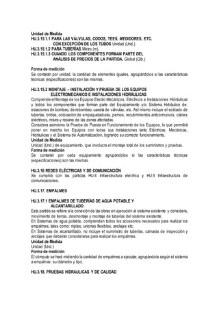 Unidad de Medida
HU.3.15.1.1 PARA LAS VÁLVULAS, CODOS, TEES, MEDIDORES, ETC.
CON EXCEPCIÓN DE LOS TUBOS Unidad (Und.)
HU.3.15.1.2 PARA TUBERÍAS Metro (m),
HU.3.15.1.3 CUANDO LOS COMPONENTES FORMAN PARTE DEL
ANÁLISIS DE PRECIOS DE LA PARTIDA. Global (Glb.)
Forma de medición
Se contarán por unidad, la cantidad de elementos iguales, agrupándolos si las características
técnicas (especificaciones) son las mismas.
HU.3.15.2 MONTAJE – INSTALACIÓN Y PRUEBA DE LOS EQUIPOS
ELECTROMECÁNICO E INSTALACIONES HIDRÁULICAS
Comprende el Montaje de los Equipos Electro Mecánicos, Eléctricos e Instalaciones Hidráulicas
y todos los componentes que forman parte del Equipamiento y/o Sistema Hidráulico de:
estaciones de bombeo, de rebombeo,caseta de válvulas, etc. Así mismo incluye el soldado de
tuberías, bridas, colocación de empaquetaduras, pernos, recubrimientos anticorrosivos, cables
eléctricos, rotura y resane de las zonas afectadas.
Considera asimismo la Prueba de Puesta en Funcionamiento de los Equipos, lo que permitirá
poner en marcha los Equipos con todas sus Instalaciones tanto Eléctricas, Mecánicas,
Hidráulicas y el Sistema de Automatización, logrando su correcto funcionamiento.
Unidad de Medida
Unidad (Und.) de equipamiento, que involucra el montaje total de los suministros y pruebas.
Forma de medición
Se contarán por cada equipamiento agrupándolos si las características técnicas
(especificaciones) son las mismas.
HU.3.16 REDES ELÉCTRICAS Y DE COMUNICACIÓN
Se cumplirá con las partidas HU.4 Infraestructura eléctrica y HU.5 Infraestructura de
comunicaciones.
HU.3.17. EMPALMES
HU.3.17.1 EMPALMES DE TUBERÍAS DE AGUA POTABLE Y
ALCANTARILLADO
Esta partida se refiere a la conexión de las obras en ejecución al sistema existente y considera,
movimiento de tierras, desmontaje y montaje de tuberías del sistema existente.
En Sistemas de agua potable, comprenden todos los accesorios necesarios para realizar los
empalmes, tales como: niples, uniones flexibles, anclajes etc.
En Sistemas de alcantarillado, no incluye el suministro de tuberías, cámaras de inspección y
anclajes que deberán considerarse para realizar los empalmes.
Unidad de Medida
Unidad (Und.)
Forma de medición
El cómputo se hará midiendo la cantidad de empalmes a ejecutar, agrupándola según el sistema
a empalmar, su diámetro y tipo.
HU.3.18. PRUEBAS HIDRAULICAS Y DE CALIDAD
 