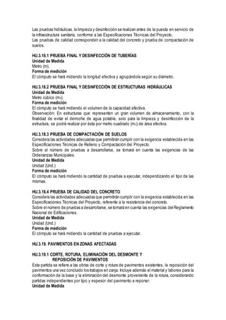 Las pruebas hidráulicas, la limpieza y desinfección se realizan antes de la puesta en servicio de
la infraestructura sanitaria, conforme a las Especificaciones Técnicas del Proyecto.
Las pruebas de calidad corresponden a la calidad del concreto y prueba de compactación de
suelos.
HU.3.18.1 PRUEBA FINAL Y DESINFECCIÓN DE TUBERÍAS
Unidad de Medida
Metro (m).
Forma de medición
El cómputo se hará midiendo la longitud efectiva y agrupándola según su diámetro.
HU.3.18.2 PRUEBA FINAL Y DESINFECCIÓN DE ESTRUCTURAS HIDRÁULICAS
Unidad de Medida
Metro cúbico (m3).
Forma de medición
El cómputo se hará midiendo el volumen de la capacidad efectiva.
Observación: En estructuras que representen un gran volumen de almacenamiento, con la
finalidad de evitar el derroche de agua potable, solo para la limpieza y desinfección de la
estructura, se podrá realizar por ésta por metro cuadrado (m2) de área efectiva.
HU.3.18.3 PRUEBA DE COMPACTACIÓN DE SUELOS
Considera las actividades adecuadas que permitirán cumplir con la exigencia establecida en las
Especificaciones Técnicas de Relleno y Compactación del Proyecto.
Sobre el número de pruebas a desarrollarse, se tomará en cuenta las exigencias de las
Ordenanzas Municipales.
Unidad de Medida
Unidad (Und.)
Forma de medición
El cómputo se hará midiendo la cantidad de pruebas a ejecutar, independizando el tipo de las
mismas.
HU.3.18.4 PRUEBA DE CALIDAD DEL CONCRETO
Considera las actividades adecuadas que permitirán cumplir con la exigencia establecida en las
Especificaciones Técnicas del Proyecto, referente a la resistencia del concreto.
Sobre el número de pruebas a desarrollarse, se tomará en cuenta las exigencias del Reglamento
Nacional de Edificaciones.
Unidad de Medida
Unidad (Und.)
Forma de medición
El cómputo se hará midiendo la cantidad de pruebas a ejecutar.
HU.3.19. PAVIMENTOS EN ZONAS AFECTADAS
HU.3.19.1 CORTE, ROTURA, ELIMINACIÓN DEL DESMONTE Y
REPOSICIÓN DE PAVIMENTOS
Esta partida se refiere a las obras de corte y rotura de pavimentos existentes, la reposición del
pavimentos una vez concluido los trabajos en zanja. Incluye además el material y labores para la
conformación de la base y la eliminación del desmonte proveniente de la rotura, considerando
partidas independientes por tipo y espesor del pavimento a reponer.
Unidad de Medida
 