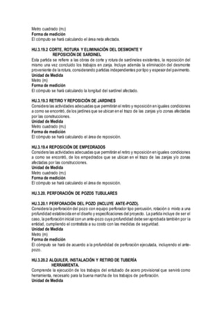 Metro cuadrado (m2)
Forma de medición
El cómputo se hará calculando el área neta afectada.
HU.3.19.2 CORTE, ROTURA Y ELIMINACIÓN DEL DESMONTE Y
REPOSICIÓN DE SARDINEL
Esta partida se refiere a las obras de corte y rotura de sardineles existentes, la reposición del
mismo una vez concluido los trabajos en zanja. Incluye además la eliminación del desmonte
proveniente de la rotura, considerando partidas independientes por tipo y espesor del pavimento.
Unidad de Medida
Metro (m)
Forma de medición
El cómputo se hará calculando la longitud del sardinel afectado.
HU.3.19.3 RETIRO Y REPOSICIÓN DE JARDINES
Considera las actividades adecuadas que permitirán el retiro y reposición en iguales condiciones
a como se encontró, de los jardines que se ubican en el trazo de las zanjas y/o zonas afectadas
por las construcciones.
Unidad de Medida
Metro cuadrado (m2)
Forma de medición
El cómputo se hará calculando el área de reposición.
HU.3.19.4 REPOSICIÓN DE EMPEDRADOS
Considera las actividades adecuadas que permitirán el retiro y reposición en iguales condiciones
a como se encontró, de los empedrados que se ubican en el trazo de las zanjas y/o zonas
afectadas por las construcciones.
Unidad de Medida
Metro cuadrado (m2)
Forma de medición
El cómputo se hará calculando el área de reposición.
HU.3.20. PERFORACIÓN DE POZOS TUBULARES
HU.3.20.1 PERFORACIÓN DEL POZO (INCLUYE ANTE-POZO).
Considera la perforación del pozo con equipo perforador tipo percusión, rotación o mixto a una
profundidad establecida en el diseño y especificaciones del proyecto. La partida incluye de ser el
caso, la perforación inicial con un ante-pozo cuya profundidad debe ser aprobada también por la
entidad, cumpliendo el contratista a su costo con las medidas de seguridad.
Unidad de Medida
Metro (m)
Forma de medición
El cómputo se hará de acuerdo a la profundidad de perforación ejecutada, incluyendo el ante-
pozo.
HU.3.20.2 ALQUILER, INSTALACIÓN Y RETIRO DE TUBERÍA
HERRAMIENTA.
Comprende la ejecución de los trabajos del entubado de acero provisional que servirá como
herramienta, necesario para la buena marcha de los trabajos de perforación.
Unidad de Medida
 