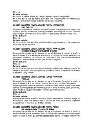Metro (m)
Forma de medición
El cómputo se hará de acuerdo a la cantidad de entubado provisional ejecutado.
En el caso de que parte del material quede bajo tierra será por cuenta del Contratista (a su
costo). Se considera en el costo las zapatas provisionales requeridas.
HU.3.20.3 SUMINISTRO E INSTALACIÓN DE TUBERÍA HERRAMIENTA
(INCL. ZAPATA).
Comprende la ejecución de los trabajos, en que el Contratista de acuerdo al diseño y a pedido de
la Entidad efectuará la entubación definitiva (suministro e instalación) que el diseño considere
necesarias para la buena marcha de los trabajos de perforación y mantenimiento del pozo.
Unidad de Medida
Metro (m)
Forma de medición
El cómputo se hará de acuerdo a la cantidad de entubado definitivo ejecutado. Se considera en
el costo las zapatas requeridas.
HU.3.20.4 SUMINISTRO E INSTALACIÓN DE TUBERÍA PARA COLUMNA
DE ACERO (INCLUYE CENTRADORES Ó GUÍAS)
Comprende la ejecución de los trabajos, en que el Contratista de acuerdo al diseño y
especificaciones técnicas efectuará el entubado de la columna con tubo de acero del pozo
(suministro e instalación). Se considera los centradores ó guías que permiten mantener la
verticalidad y alineamiento del entubado y las uniones de empalme.
Unidad de Medida
Metro (m)
Forma de medición
El cómputo se hará de acuerdo a la cantidad de entubado definitivo suministrado e instalado. Se
incluye en el costo los centradores requeridos. Se tratará en partidas independientes de acuerdo
a la clase de tubo y diámetro.
HU.3.20.5 SUMINISTRO E INSTALACIÓN DE FILTROS PARA POZO
TUBULAR.
Comprende la ejecución de los trabajos, en que el Constructor de acuerdo al diseño y
especificaciones técnicas efectuará la columna de filtro del pozo (suministro e instalación).
Los filtros presentan variabilidad de diseño y de material, siendo las más usuales los de ranura
continua, puente trapezoidal, en materiales que van de acero al carbono, acero galvanizado,
acero inoxidable, etc., presentándose en diferentes diámetros nominales.
Unidad de Medida
Metro (m)
Forma de medición
El cómputo se hará de acuerdo a la cantidad de filtro suministrado e instalado e incluye los
elementos de unión entre tramos o con el entubado de acero. Se considera en partidas
independientes de acuerdo al tipo de filtro y diámetro.
HU.3.20.6 SUMINISTRO E INSTALACIÓN DE TUBERÍA FIERRO
GALVANIZADO PARA COLUMNA DE GRAVA.
Comprende la ejecución de los trabajos, en que el Constructor de acuerdo al diseño y
especificaciones técnicas suministra e instala el tubo de acero o fierro galvanizado en la parte
superior del pozo,el mismo que permitirá la colocación de la grava selecta para mantenimiento
 