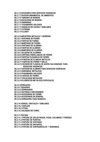 OE.3.7.6 DIVISIONES PARA SERVICIOS HIGIÉNICOS
OE.3.7.7 DIVISIÓN ORNAMENTAL DE AMBIENTES
OE.3.7.8 TABIQUES DE MADERA
OE.3.7.9 ESCALERAS DE MADERA
OE.3.7.10 BARANDAS
OE.3.7.11 PASAMANOS AISLADOS
OE.3.7.12 MUEBLES DE COCINA Y SIMILARES
OE.3.7.13 VITRINAS
OE.3.7.14 CLOSET
OE.3.8 CARPINTERÍA METÁLICA Y HERRERÍA
OE.3.8.1 VENTANAS DE FIERRO
OE.3.8.2 PUERTAS DE FIERRO
OE.3.8.3 MAMPARAS DE FIERRO
OE.3.8.4 VENTANAS DE ALUMINIO
OE.3.8.5 PUERTAS DE ALUMINIO
OE.3.8.6 MAMPARAS DE ALUMINIO
OE.3.8.7 CELOSÍAS DE ALUMINIO
OE.3.8.8 CORTINAS ENROLLABLES DE FIERRO
OE.3.8.9 PUERTAS PLEGABLES DE FIERRO
OE.3.8.10 PUERTAS DE PLANCHA METÁLICA
OE.3.8.11 PUERTAS DE FIERRO Y MALLA
OE.3.8.12 DIVISIÓN DE PLANCHA DE ACERO GALVANIZADO PARA
SERVICIOS HIGIÉNICOS
OE.3.8.13 DIVISIÓN DE ALUMINIO PARA SERVICIOS HIGIÉNICOS
OE.3.8.14 BARANDAS METÁLICAS
OE.3.8.15 PASAMANOS AISLADOS
OE.3.8.16 CERCOS DE FIERRO
OE.3.8.17 ESCALERAS METÁLICAS
OE.3.8.18 ELEMENTOS METÁLICOS ESPECIALES
OE.3.9 CERRAJERÍA
OE.3.9.1 BISAGRAS
OE.3.9.2 CERRADURAS
OE.3.9.3 SISTEMAS O MECANISMOS
OE.3.9.4 ACCESORIOS DE CIERRE
OE.3.9.5 ACCESORIOS EN GENERAL
OE.3.9.6 CERRAJERÍA PARA MUEBLES
OE.3.10 VIDRIOS, CRISTALES Y SIMILARES
OE.3.10.1 ESPEJOS
OE.3.10.2 VITRAL
OE.3.10.3 BLOQUES DE VIDRIO
OE.3.11 PINTURA
OE.3.11.1 PINTURA DE CIELOS RASOS, VIGAS, COLUMNAS Y PAREDES
OE.3.11.2 PINTURA DE PUERTAS.
OE.3.11.3 PINTURA DE VENTANAS.
OE.3.11.4 PINTURA DE ENCHAPES.
OE.3.11.5 PINTURA DE CONTRAZÓCALOS Y BARANDAS.
 