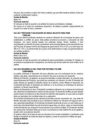 del pozo.Se considera un tapón del mismo material, que permitirá mantener aislado el tubo de
cualquier contaminación exterior.
Unidad de Medida
Metro (m)
Forma de medición
El cómputo se hará de acuerdo a la cantidad de tubería suministrada e instalada.
Se incluye en el costo los centradores requeridos. Se tratará en partidas independientes de
acuerdo a la clase de tubo y diámetro.
HU.3.20.7 PROVISIÓN Y COLOCACIÓN DE GRAVA SELECTA PARA POZO
TUBULAR.
Todo pozo deberá perforarse teniendo en cuenta la utilización de un empaque de grava, sea
estabilizador o prefiltro de grava. Esta partida considera la provisión y colocación de este
empaque, con grava selecta basalto con partículas limpias, firmes, durables, y bien
redondeadas,con tamaño de grano y granulación seleccionados fijadas por las especificaciones
del Proyecto. El espesor mínimo del empaque de grava será de 75 m.m.(3") y no será mayor de
305 m.m. (12") y la granulometría de la grava será determinada en base a la granulometría de
los estratos acuíferos.
Unidad de Medida
Metro cúbico (m3)
Forma de medición
El cómputo se hará de acuerdo a la cantidad de grava suministrada y colocada. El metrado no
considera el esponjamiento ni desperdicio, los mismos que forman parte del costo unitario de la
partida.
HU.3.20.8 DESARROLLO DEL POZO POR PISTONEO Y/O AIRE
COMPRIMIDO.
La partida considera el desarrollo del pozo utilizando una o la combinación de los métodos
listados más abajo, dependiendo de la reacción del pozo al proceso de desarrollo.
Método de Pistoneo: La agitación se producirá mediante un pistón adecuado, de acuerdo a las
especificaciones del Proyecto, que podrá ser construido con válvula o sin ella. El diámetro del
pistón deberá ser ajustado al diámetro interior de la tubería o tramo filtrante en desarrollo. Se
considerará terminado el desarrollo por pistoneo si no se produce un embanque de arena en
cantidad y el tiempo especificado.
Método de Desarrollo con Aire: El desarrollo considera la utilización de un sistema de bombeo de
aire, utilizando el entubamiento a manera de tubo eductor. El desarrollo de filtros de gran tamaño
puede requerir el empleo de un tubo eductor de diámetro más pequeño, en cuyo caso su empleo
debe ser aprobado por la entidad antes de su aplicación.
Se considera compresores de aire, tuberías de bombeo y de aire, accesorios, etc., que serán de
tamaño adecuado para bombear el pozo mediante el método de elevación del agua por aire a
una capacidad especificada. El Constructor bombeará inicialmente el pozo con aire hasta que el
pozo haya sido desarrollado al punto de producir agua clara y sin arena. Luego se desconectará
el aire permitiendo que el agua en el pozo alcance una condición estática. El Constructor repetirá
las operaciones indicadas hasta que el pozo no produzca ya más material fino al ser agitado y
lavado como se acaba de describir.
El extremo inferior de la línea de aire se colocará en los niveles enrejillados o perforados para
facilitar el desarrollo de todas las áreas de ingreso y zonas de producción múltiple de agua.
Unidad de Medida
Hora (h)
Forma de medición
 