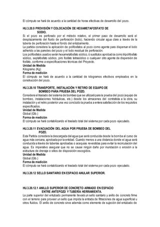 El cómputo se hará de acuerdo a la cantidad de horas efectivas de desarrollo del pozo.
HU.3.20.9 PROVISIÓN Y COLOCACIÓN DE HEXAMETAFOSFATO DE
SODIO.
Si el pozo es perforado por el método rotativo, el primer paso de desarrollo será el
desplazamiento del fluido de perforación (lodo), haciendo circular agua clara a través de la
tubería de perforación hasta el fondo del entubamiento.
La partida considera la aplicación de polifosfatos al pozo como agente para dispersar el lodo
adherido a las paredes del pozo y el lodo residual de perforación.
Los polifosfatos usados serán hexametafosfato sódico, ó sustitutos aprobados como tripolifosfato
sódico, septafosfato sódico, piro fosfato tetrasódico o cualquier otro agente de dispersión de
fosfato, conforme a especificaciones técnicas del Proyecto.
Unidad de Medida
Kilogramo (Kg)
Forma de medición
El cómputo se hará de acuerdo a la cantidad de kilogramos efectivos empleados en la
construcción del pozo.
HU.3.20.10 TRANSPORTE, INSTALACIÓN Y RETIRO DE EQUIPO DE
BOMBEO PARA PRUEBA DEL POZO.
Considera el traslado del sistema de bombeo que se utilizará para la prueba del pozo (equipo de
bombeo, instalaciones hidráulicas, etc.) desde los almacenes del contratista a la obra, su
instalación y el retiro posterior una vez concluido la prueba a entera satisfacción de los requisitos
especificados.
Unidad de Medida
Global (Glb.)
Forma de medición
El cómputo se hará contabilizando el traslado total del sistema por cada pozo ejecutado.
HU.3.20.11 EVACUACIÓN DEL AGUA POR PRUEBA DE BOMBEO DEL
POZO.
Esta Partida considera la descargada del agua que será conducida desde la bomba al curso de
agua más cercana, aprobada por la entidad. Cuando menos a una distancia donde el agua será
conducida a través de tuberías aprobadas o acequias revestidas para evitar la recirculación del
agua. Es imperativo asegurar que no se cause ningún daño por inundación o erosión a la
estructura de drenaje o sitios de disposición escogidos.
Unidad de Medida
Global (Glb.)
Forma de medición
El cómputo se hará contabilizando el traslado total del sistema por cada pozo ejecutado.
HU.3.20.12 SELLO SANITARIO EN ESPACIO ANULAR SUPERIOR.
HU.3.20.12.1 ANILLO SUPERIOR DE CONCRETO ARMADO EN ESPACIO
ENTRE ANTEPOZO Y TUBERÍA HERRAMIENTA.
La parte superior del entubado permanente llevará un sello sanitario y anillo de concreto firme
con el terreno para proveer un sello que impida la entrada de filtraciones de agua superficial u
otros fluidos. El anillo de concreto sirve además como elemento de sujeción del entubado de
 