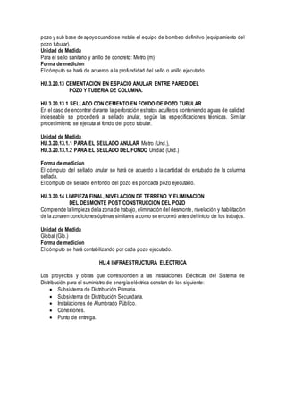 pozo y sub base de apoyo cuando se instale el equipo de bombeo definitivo (equipamiento del
pozo tubular).
Unidad de Medida
Para el sello sanitario y anillo de concreto: Metro (m)
Forma de medición
El cómputo se hará de acuerdo a la profundidad del sello o anillo ejecutado.
HU.3.20.13 CEMENTACION EN ESPACIO ANULAR ENTRE PARED DEL
POZO Y TUBERIA DE COLUMNA.
HU.3.20.13.1 SELLADO CON CEMENTO EN FONDO DE POZO TUBULAR
En el caso de encontrar durante la perforación estratos acuíferos conteniendo aguas de calidad
indeseable se procederá al sellado anular, según las especificaciones técnicas. Similar
procedimiento se ejecuta al fondo del pozo tubular.
Unidad de Medida
HU.3.20.13.1.1 PARA EL SELLADO ANULAR Metro (Und.),
HU.3.20.13.1.2 PARA EL SELLADO DEL FONDO Unidad (Und.)
Forma de medición
El cómputo del sellado anular se hará de acuerdo a la cantidad de entubado de la columna
sellada.
El cómputo de sellado en fondo del pozo es por cada pozo ejecutado.
HU.3.20.14 LIMPIEZA FINAL, NIVELACION DE TERRENO Y ELIMINACION
DEL DESMONTE POST CONSTRUCCION DEL POZO
Comprende la limpieza de la zona de trabajo, eliminación del desmonte, nivelación y habilitación
de la zona en condiciones óptimas similares a como se encontró antes del inicio de los trabajos.
Unidad de Medida
Global (Glb.)
Forma de medición
El cómputo se hará contabilizando por cada pozo ejecutado.
HU.4 INFRAESTRUCTURA ELECTRICA
Los proyectos y obras que corresponden a las Instalaciones Eléctricas del Sistema de
Distribución para el suministro de energía eléctrica constan de los siguiente:
 Subsistema de Distribución Primaria.
 Subsistema de Distribución Secundaria.
 Instalaciones de Alumbrado Público.
 Conexiones.
 Punto de entrega.
 