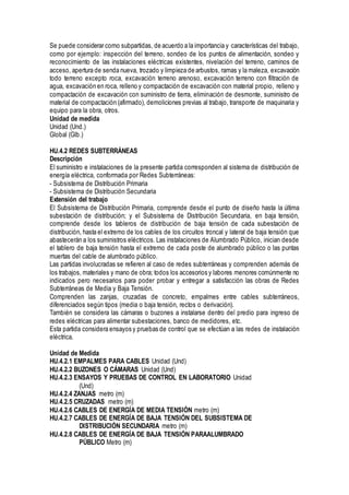 Se puede considerar como subpartidas, de acuerdo a la importancia y características del trabajo,
como por ejemplo: inspección del terreno, sondeo de los puntos de alimentación, sondeo y
reconocimiento de las instalaciones eléctricas existentes, nivelación del terreno, caminos de
acceso, apertura de senda nueva, trozado y limpieza de arbustos, ramas y la maleza, excavación
todo terreno excepto roca, excavación terreno arenoso, excavación terreno con filtración de
agua, excavación en roca, relleno y compactación de excavación con material propio, relleno y
compactación de excavación con suministro de tierra, eliminación de desmonte, suministro de
material de compactación (afirmado), demoliciones previas al trabajo, transporte de maquinaria y
equipo para la obra, otros.
Unidad de medida
Unidad (Und.)
Global (Glb.)
HU.4.2 REDES SUBTERRÁNEAS
Descripción
El suministro e instalaciones de la presente partida corresponden al sistema de distribución de
energía eléctrica, conformada por Redes Subterráneas:
- Subsistema de Distribución Primaria
- Subsistema de Distribución Secundaria
Extensión del trabajo
El Subsistema de Distribución Primaria, comprende desde el punto de diseño hasta la última
subestación de distribución; y el Subsistema de Distribución Secundaria, en baja tensión,
comprende desde los tableros de distribución de baja tensión de cada subestación de
distribución, hasta el extremo de los cables de los circuitos troncal y lateral de baja tensión que
abastecerán a los suministros eléctricos. Las instalaciones de Alumbrado Público, inician desde
el tablero de baja tensión hasta el extremo de cada poste de alumbrado público o las puntas
muertas del cable de alumbrado público.
Las partidas involucradas se refieren al caso de redes subterráneas y comprenden además de
los trabajos, materiales y mano de obra; todos los accesorios y labores menores comúnmente no
indicados pero necesarios para poder probar y entregar a satisfacción las obras de Redes
Subterráneas de Media y Baja Tensión.
Comprenden las zanjas, cruzadas de concreto, empalmes entre cables subterráneos,
diferenciados según tipos (media o baja tensión, rectos o derivación).
También se considera las cámaras o buzones a instalarse dentro del predio para ingreso de
redes eléctricas para alimentar subestaciones, banco de medidores, etc.
Esta partida considera ensayos y pruebas de control que se efectúan a las redes de instalación
eléctrica.
Unidad de Medida
HU.4.2.1 EMPALMES PARA CABLES Unidad (Und)
HU.4.2.2 BUZONES O CÁMARAS Unidad (Und)
HU.4.2.3 ENSAYOS Y PRUEBAS DE CONTROL EN LABORATORIO Unidad
(Und)
HU.4.2.4 ZANJAS metro (m)
HU.4.2.5 CRUZADAS metro (m)
HU.4.2.6 CABLES DE ENERGÍA DE MEDIA TENSIÓN metro (m)
HU.4.2.7 CABLES DE ENERGÍA DE BAJA TENSIÓN DEL SUBSISTEMA DE
DISTRIBUCIÓN SECUNDARIA metro (m)
HU.4.2.8 CABLES DE ENERGÍA DE BAJA TENSIÓN PARAALUMBRADO
PÚBLICO Metro (m)
 