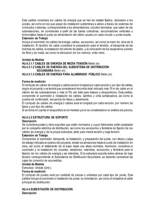 Esta partida considera los cables de energía que se han de instalar fijados, adosados a los
postes, asícomo en los que pasan de instalación subterránea a aéreo a través de sistemas de
conductos o tuberías, correspondiente a los alimentadores,circuitos derivados, que salen de las
subestaciones, se considerara a partir de las barras colectoras, seccionadores verticales u
horizontales hasta el punto de alimentación del ultimo usuario en cada circuito o punta muerta.
Extensión de Trabajo
Incluye el suministro de cables de energía, cables, accesorios, así como la mano de obra de la
instalación. El tendido de cable considera la preparación para el tendido, el transporte de las
bobinas de cables,la instalación del winche de jalado, y la colocación de los respectivos polines
de fibra y de metal, así como la lubricación de los mismos, entre otros.
Unidad de Medida
HU.4.3.1.1 CABLES DE ENERGÍA DE MEDIA TENSIÓN Metro (m)
HU.4.3.1.2 CABLES DE ENERGÍA DEL SUBSISTEMA DE DISTRIBUCIÓN
SECUNDARIA Metro (m)
HU.4.3.1.3 CABLES DE ENERGÍA PARA ALUMBRADO PÚBLICO Metro (m)
Forma de medición
El cómputo de cables de energía o cables será en longitud por cada sección y por tipo de cables,
según el proyecto y se tendrá que considerar el recorrido total indicado más 10 m de cable en el
interior de las subestaciones y más el 5% del total para retaceo y desperdicios. Esta partida,
comprende el suministro e instalación de cables, ladrillos y cinta señalizadora, así como la
prueba de continuidad, secuencia de fases y aislamiento.
El computo de cables de energía o cables será en longitud por cada sección, por número de
fases y por tipo de cables.
Si se toma en cuenta el desperdicio en el metrado ya no se considerará en el análisis de precios.
HU.4.3.2 ESTRUCTURA DE SOPORTE
Descripción
Se considera postes y otros soportes que estén normados y cuyos fabricantes estén aceptados
por la compañía eléctrica de distribución, así como los accesorios y ferretería de fijación de los
cables de energía y de la propia estructura, tanto para media tensión y baja tensión.
Extensión de Trabajo
Comprende el suministro, transporte, la instalación, y preparación del poste, con altura y carga
de trabajo indicada en planos del proyecto,desde los almacenes hasta el punto de instalación en
obra, así como el tratamiento de la base hasta una altura normada. Asimismo, considera el
suministro y la instalación de crucetas, aisladores, retenidas, accesorios y ferretería para la
fijación de los cables de energía y las retenidas. Si la estructura soporta redes aéreas de baja
tensión correspondiente al Subsistema de Distribución Secundaria, se deberán considerar las
cajas de conexión de acometidas.
Unidad de Medida
Estructura: Unidad (Und.).
Forma de medición
El cómputo de postes será por cantidad de piezas o unidades por cada tipo de poste. Esta
partida incluye el suministro e instalación de poste, la cimentación, así como el empalme al cable
principal de distribución.
HU.4.4 SUBESTACIÓN DE DISTRIBUCIÓN
Descripción
 