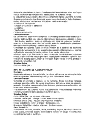 Mediante las subestaciones de distribución se logra reducir la media tensión a baja tensión para
efectuar el suministro de energía eléctrica a cada usuario y al alumbrado público.
La ejecución de las subestaciones de distribución en general, implican Movimiento de Tierras,
Obras de concreto simple,obras de concreto armado, muros de albañilería, ductos, bases para
equipos, electrodos de puesta a tierra, fabricaciones metálicas y acabados.
Se dividirán en 4 sub partidas:
- Estructura (Ver partidas de edificación)
- Accesorios
- Transformador
- Tableros de distribución
Extensión del trabajo
Las Subestaciones de Distribución comprende el suministro y la instalación de la estructura de
soporte o la obra civil de la base o caseta, el transformador, los equipos de protección de media
y baja tensión, aisladores, tablero de distribución con todos los equipos de maniobra y
protección, el sistema de puesta a tierra, así como los accesorios para efectuar las conexiones a
la red de distribución primaria y a las redes de baja tensión.
Comprenden las siguientes pruebas eléctricas: medición de la resistencia de aislamiento,
verificación del funcionamiento de los accesorios de protección del transformador de potencia,
verificación del tablero de distribución, medición de las puestas a tierra, otros.
Asimismo, según el tipo de subestación: interior, subterránea, compacta pedestal o compacta
bóveda, se debe considerar ensayos,pruebas de calidad y control durante todo el proceso de la
obra (ensayo de compactación, ensayo a compresión de probetas de concreto, pruebas de
alineamiento, verticalidad, etc.)
Unidad de Medida
Estructura: Unidad (Und.).
HU.4.5 INSTALACIONES DE ALUMBRADO PÚBLICO
Descripción
Considera las unidades de iluminación de las vías o áreas públicas, que son alimentadas de las
redes de baja tensión para alumbrado público, ya sean subterráneas o aéreas.
Extensión del trabajo
Comprende el suministro e instalación de las luminarias, farolas, reflectores, lámparas,
pastorales, palomillas, cables de energía, empalmes de derivación y todos los accesorios
necesarios del artefacto para alumbrado público. Asimismo, puede considerar el suministro y la
instalación de accesorios antihurto.
Si las Instalaciones de Alumbrado Público es subterráneo en esta subpartida se considera el
suministro y la instalación de los postes para alumbrado público.
Unidad de Medida
Postes: Unidad (Und.) – si son redes subterráneas.
Pastorales : Unidad (Und.) – incluye todos los accesorios de sujeción.
Luminarias: Unidad (Und.) – incluye la lámpara y demás accesorios.
Farolas: Unidad (Und.) – incluye la lámpara y demás accesorios.
Reflectores: Unidad (Und.) – incluye la lámpara y demás accesorios.
Forma de medición
El cómputo de pastorales, luminarias, farolas, reflectores y lámparas, se hará por cantidad de
piezas iguales, incluyendo reactor y condensador o cualquier otro equipo necesario para la
operación de la unidad de alumbrado.
 