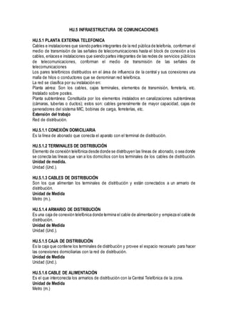 HU.5 INFRAESTRUCTURA DE COMUNICACIONES
HU.5.1 PLANTA EXTERNA TELEFONICA
Cables e instalaciones que siendo partes integrantes de la red pública de telefonía, conforman el
medio de transmisión de las señales de telecomunicaciones hasta el block de conexión a los
cables, enlaces e instalaciones que siendo partes integrantes de las redes de servicios públicos
de telecomunicaciones, conforman el medio de transmisión de las señales de
telecomunicaciones
Los pares telefónicos distribuidos en el área de influencia de la central y sus conexiones una
malla de hilos o conductores que se denominan red telefónica.
La red se clasifica por su instalación en:
Planta aérea: Son los cables, cajas terminales, elementos de transmisión, ferretería, etc.
Instalado sobre postes.
Planta subterránea: Constituida por los elementos instalados en canalizaciones subterráneas
(cámaras, tuberías o ductos); estos son: cables generalmente de mayor capacidad, cajas de
generadores del sistema MIC, bobinas de carga, ferreterías, etc.
Extensión del trabajo
Red de distribución.
HU.5.1.1 CONEXIÓN DOMICILIARIA
Es la línea de abonado que conecta el aparato con el terminal de distribución.
HU.5.1.2 TERMINALES DE DISTRIBUCIÓN
Elemento de conexión telefónica desde donde se distribuyen las líneas de abonado, o sea donde
se conecta las líneas que van a los domicilios con los terminales de los cables de distribución.
Unidad de medida.
Unidad (Und.).
HU.5.1.3 CABLES DE DISTRIBUCIÓN
Son los que alimentan los terminales de distribución y están conectados a un armario de
distribución.
Unidad de Medida
Metro (m.).
HU.5.1.4 ARMARIO DE DISTRIBUCIÓN
Es una caja de conexión telefónica donde termina el cable de alimentación y empieza el cable de
distribución.
Unidad de Medida
Unidad (Und.).
HU.5.1.5 CAJA DE DISTRIBUCIÓN
Es la caja que contiene los terminales de distribución y provee el espacio necesario para hacer
las conexiones domiciliarias con la red de distribución.
Unidad de Medida
Unidad (Und.).
HU.5.1.6 CABLE DE ALIMENTACIÓN
Es el que interconecta los armarios de distribución con la Central Telefónica de la zona.
Unidad de Medida
Metro (m.)
 