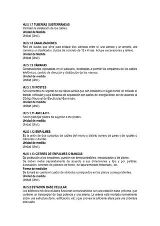 HU.5.1.7 TUBERÍAS SUBTERRÁNEAS
Permiten la instalación de los cables.
Unidad de Medida
Unidad (Und.).
HU.5.1.8 CANALIZACIONES
Red de ductos que sirve para enlazar dos cámaras entre sí, una cámara y un armario, una
cámara y un clasificador, ductos de concreto de 12 x 4 vías. Incluye excavaciones y relleno.
Unidad de Medida
Unidad (Und.).
HU.5.1.9 CÁMARAS
Construcciones ejecutadas en el subsuelo, destinadas a permitir los empalmes de los cables
telefónicos, cambio de dirección y distribución de los mismos.
Unidad de medida
Unidad (Und.).
HU.5.1.10 POSTES
Son elementos de soporte de los cables aéreos que son instalados en lugar donde no moleste el
transito vehicular y cuya distancia de separación con cables de energía debe ser de acuerdo al
Código Nacional de Electricidad-Suministro.
Unidad de medida
Unidad (Und.).
HU.5.1.11 ANCLAJES
Sirven para fijar pilares de sujeción a los postes.
Unidad de medida
Unidad (Und.).
HU.5.1.12 EMPALMES
Es la unión de dos conjuntos de cables del mismo o distinto numero de pares y de iguales o
diferentes cubiertas.
Unidad de medida
Unidad (Und.).
HU.5.1.13 CIERRES DE EMPALMES O MANGAS
Da protección a los empalmes, pueden ser termocontraibles, mecanizados o de plomo.
Se deben metrar separadamente de acuerdo a sus dimensiones y tipo y por partidas;
excavación, concreto de paredes de fondo, de tapa terminado frotachado, etc.
Forma de medición
Se tomará en cuenta el cuadro de símbolos consignados en los planos correspondientes.
Unidad de medida
Unidad (Und.).
HU.5.2 ESTACION BASE CELULAR
Los teléfonos móviles celulares funcionan comunicándose con una estación base próxima, que
contiene un transceptor de baja potencia y una antena. La antena está montada normalmente
sobre una estructura (torre, edificación, etc.) que provea la suficiente altura para una cobertura
adecuada.
 