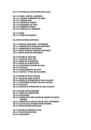 OE.3.11.6 PINTURA DE ESTRUCTURAS METÁLICAS.
OE.3.12 VARIOS, LIMPIEZA, JARDINERÍA
OE.3.12.1 LIMPIEZA PERMANENTE DE OBRA
OE.3.12.2 LIMPIEZA FINAL
OE.3.12.3 LIMPIEZA DE VIDRIOS
OE.3.12.4 ENCERADOS DE PISOS
OE.3.12.5 SEMBRÍO DE GRASS
OE.3.12.6 TRABAJOS DE JARDINERÍA
OE.3.13 OTROS
OE.3.13.1 PODIO DE CONCRETO
OE.4 INSTALACIONES SANITARIAS
OE.4.1 APARATOS SANITARIOS Y ACCESORIOS
OE.4.1.1 SUMINISTRO DE APARATOS SANITARIOS
OE.4.1.2 SUMINISTRO DE ACCESORIOS
OE.4.1.3 INSTALACIÓN DE APARATOS SANITARIOS
OE.4.1.4 INSTALACIÓN DE ACCESORIOS
OE.4.2 SISTEMA DE AGUA FRIA
OE.4.2.1 SALIDA DE AGUA FRÍA
OE.4.2.2 REDES DE DISTRIBUCIÓN
OE.4.2.3 REDES DE ALIMENTACIÓN
OE.4.2.4 ACCESORIOS DE REDES DE AGUA
OE.4.2.5 VÁLVULAS
OE.4.2.6 ALMACENAMIENTO DE AGUA
OE.4.2.7 EQUIPOS Y OTRAS INSTALACIONES
OE.4.3 SISTEMA DE AGUA CALIENTE
OE.4.3.1 SALIDA DE AGUA CALIENTE
OE.4.3.2 REDES DE DISTRIBUCIÓN DE AGUA CALIENTE
OE.4.3.3 ACCESORIOS DE REDES DE AGUA CALIENTE
OE.4.3.4 VÁLVULAS
OE.4.3.5 EQUIPOS DE PRODUCCIÓN DE AGUA CALIENTE
OE.4.4 SISTEMA CONTRA INCENDIO
OE.4.4.1 REDES DE ALIMENTACIÓN
OE.4.4.2 ACCESORIOS
OE.4.4.3 SUMINISTRO E INSTALACIÓN DE GABINETES CONTRA
INCENDIO
OE.4.4.4 SUMINISTRO E INSTALACIÓN DE JUNTA ANTISÍSMICA
OE.4.4.5 VÁLVULAS DE SISTEMA CONTRA INCENDIO
OE.4.4.6 INSTALACIONES ESPECIALES
OE.4.5 SISTEMA DE DRENAJE PLUVIAL
OE.4.5.1 RED DE RECOLECCIÓN
OE.4.5.2 ACCESORIOS
 