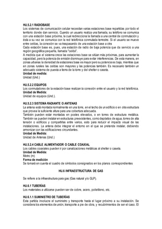 HU.5.2.1 RADIOBASE
Los sistemas de comunicación celular necesitan varias estaciones base repartidas por todo el
territorio donde dan servicio. Cuando un usuario realiza una llamada, su teléfono se comunica
con una estación base próxima, la cual redirecciona la llamada a una central de conmutación y
ésta a su vez se comunica con la red telefónica conmutada terrestre. Si el usuario se mueve
entre celdas, la conexión se va traspasando de una estación base a otra
Cada estación base es, pues, una estación de radio de baja potencia que da servicio a una
región geográfica pequeña, llamada "celda".
A medida que el sistema crece las estaciones base se sitúan más próximas, para aumentar la
capacidad, pero la potencia de emisión disminuye para evitar interferencias. De esta manera, en
zonas urbanas la densidad de estaciones base es mayor pero su potencia es baja, mientras que
en zonas rurales las celdas son mayores y las potencias también. Es necesario también un
adecuado sistema de puesta a tierra de la torre y del shelter o caseta.
Unidad de medida:
Unidad (Und.)
HU.5.2.2 EQUIPOS
Los conmutadores de la estación base realizan la conexión entre el usuario y la red telefónica.
Unidad de Medida:
Unidad de equipos (Und.).
HU.5.2.3 SISTEMA RADIANTE O ANTENAS
La antena está montada normalmente en una torre, en el techo de un edificio o en otra estructura
que provea la suficiente altura para una cobertura adecuada.
También pueden estar montadas en postes elevados, o en torres de estructura metálica.
También se pueden instalar en estructuras preexistentes, como depósitos de agua, torres de alta
tensión o edificios y compartirlas entre varios, esto para reducir el impacto visual de las
instalaciones. La antena debe integrar el entorno en el que se pretende instalar, debiendo
armonizar con las edificaciones circundantes.
Unidad de Medida:
Unidad de Antenas (Und.)
HU.5.2.4 CABLE ALIMENTADOR O CABLE COAXIAL
Los cables coaxiales pueden ir por canalizaciones metálicas al shelter o caseta.
Unidad de Medida:
Metro (m)
Forma de medición
Se tomará en cuenta el cuadro de símbolos consignados en los planos correspondientes
HU.6 INFRAESTRUCTURA DE GAS
Se refiere a la infraestructura para gas (Gas natural y/o GLP).
HU.6.1 TUBERÍAS
Los materiales a utilizarse pueden ser de cobre, acero, polietileno, etc.
HU.6.1.1 SUMINISTRO DE TUBERÍAS
Esta partida involucra el suministro y transporte hasta el lugar próximo a su instalación. Se
considera los elementos de unión, transporte a pie de obra, y recubrimientos de ser el caso. El
 