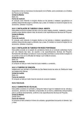 desperdicio si bien se menciona en la descripción de la Partida, será considerado en el Análisis
de Precios de las Partidas.
Unidad de Medida
Metro (m).
Forma de medición
El cómputo será midiendo la longitud efectiva en las tuberías a instalarse agrupándose en
partidas independientes según su diámetro, tipo y clase. El metrado no incluirá la longitud de los
accesorios, cámaras ni buzones.
HU.6.1.2 INSTALACIÓN DE TUBERÍAS A ZANJA ABIERTA
Esta partida involucra el acarreo del tubo a pie de zanja, bajada y tendido, instalación y primera
prueba a zanja abierta o tubería vista, de acuerdo a las especificaciones técnicas del Proyecto.
Unidad de Medida
Metro (m).
Forma de medición
El cómputo será midiendo la longitud efectiva en las tuberías a instalarse agrupándose en
partidas independientes según su diámetro, tipo y clase. El metrado no incluirá la longitud de los
accesorios, cámaras ni buzones.
HU.6.1.3 INSTALACIÓN DE TUBERÍAS POR REDES PERFORADAS
Esta partida consiste en el pasado de una tubería a través de un conducto subterráneo hecho
por una máquina tipo topo, de acuerdo a las especificaciones técnicas del Proyecto.
Normalmente este trabajo se realiza en cruces de pistas (avenidas) o zonas donde el zanjado no
es posible ya sea por la dificultad del trabajo o por la falta de acceso.
Unidad de medida
Metro (m)
Forma de medición
El cómputo se hará por metro lineal del ducto instalado o construido.
HU.6.1.4 TUBERÍAS DE CONEXIÓN.
Instalaciones que permiten el Suministro de Gas Natural desde las redes de Distribución hasta
las Instalaciones Internas.
Unidad de medida
Metro (m)
Forma de medición
El cómputo se hará por metro lineal de tubería de conexión instalada.
HU.6.2 VÁLVULAS.
HU.6.2.1 SUMINISTRO DE VÁLVULAS.
Esta partida considera el suministro y transporte hasta el lugar de instalación de las válvulas y
accesorios, asimismo de materiales componentes de la misma y aditamentos indispensables
para su perfecto funcionamiento, conforme a las especificaciones técnicas del Proyecto.
Unidad de Medida
Unidad (Und.)
Forma de medición
El cómputo se hará contando el número de unidades, agrupándolas de acuerdo al diámetro, tipo
y clase.
 