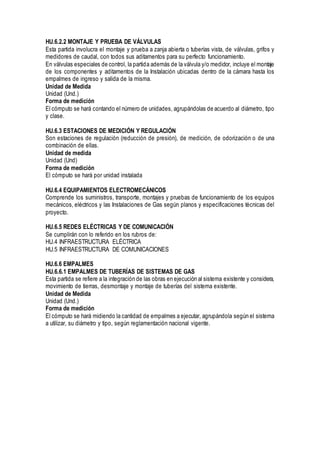 HU.6.2.2 MONTAJE Y PRUEBA DE VÁLVULAS
Esta partida involucra el montaje y prueba a zanja abierta o tuberías vista, de válvulas, grifos y
medidores de caudal, con todos sus aditamentos para su perfecto funcionamiento.
En válvulas especiales de control, la partida además de la válvula y/o medidor, incluye el montaje
de los componentes y aditamentos de la Instalación ubicadas dentro de la cámara hasta los
empalmes de ingreso y salida de la misma.
Unidad de Medida
Unidad (Und.)
Forma de medición
El cómputo se hará contando el número de unidades, agrupándolas de acuerdo al diámetro, tipo
y clase.
HU.6.3 ESTACIONES DE MEDICIÓN Y REGULACIÓN
Son estaciones de regulación (reducción de presión), de medición, de odorización o de una
combinación de ellas.
Unidad de medida
Unidad (Und)
Forma de medición
El cómputo se hará por unidad instalada
HU.6.4 EQUIPAMIENTOS ELECTROMECÁNICOS
Comprende los suministros, transporte, montajes y pruebas de funcionamiento de los equipos
mecánicos, eléctricos y las Instalaciones de Gas según planos y especificaciones técnicas del
proyecto.
HU.6.5 REDES ELÉCTRICAS Y DE COMUNICACIÓN
Se cumplirán con lo referido en los rubros de:
HU.4 INFRAESTRUCTURA ELÉCTRICA
HU.5 INFRAESTRUCTURA DE COMUNICACIONES
HU.6.6 EMPALMES
HU.6.6.1 EMPALMES DE TUBERÍAS DE SISTEMAS DE GAS
Esta partida se refiere a la integración de las obras en ejecución al sistema existente y considera,
movimiento de tierras, desmontaje y montaje de tuberías del sistema existente.
Unidad de Medida
Unidad (Und.)
Forma de medición
El cómputo se hará midiendo la cantidad de empalmes a ejecutar, agrupándola según el sistema
a utilizar, su diámetro y tipo, según reglamentación nacional vigente.
 