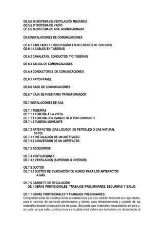 OE.5.6.16 SISTEMA DE VENTILACIÓN MECÁNICA
OE.5.6.17 SISTEMA DE VACÍO
OE.5.6.18 SISTEMA DE AIRE ACONDICIONADO
OE.6 INSTALACIONES DE COMUNICACIONES
OE.6.1 CABLEADO ESTRUCTURADO EN INTERIORES DE EDIFICIOS
OE.6.1.1 CABLES EN TUBERÍAS
OE.6.2 CANALETAS, CONDUCTOS Y/O TUBERÍAS
OE.6.3 SALIDA DE COMUNICACIONES
OE.6.4 CONDUCTORES DE COMUNICACIONES
OE.6.5 PATCH PANEL
OE.6.6 RACK DE COMUNICACIONES
OE.6.7 CAJA DE PASE PARA TRANSFORMADOR
OE.7 INSTALACIONES DE GAS
OE.7.1 TUBERÍAS
OE.7.1.1 TUBERÍA A LA VISTA
OE.7.1.2 TUBERÍA CON CANALETA O POR CONDUCTO:
OE.7.1.3 TUBERÍA MONTANTE
OE.7.2 ARTEFACTOS (GAS LICUADO DE PETRÓLEO Ó GAS NATURAL
SECO)
OE.7.2.1 INSTALACIÓN DE UN ARTEFACTO
OE.7.2.2 CONVERSIÓN DE UN ARTEFACTO
OE.7.3 ACCESORIOS
OE.7.4 VENTILACIONES
OE.7.4.1 VENTILACIÓN (SUPERIOR O INFERIOR).
OE.7.5 DUCTOS
OE.7.5.1 DUCTOS DE EVACUACIÓN DE HUMOS PARA LOS ARTEFACTOS
A GAS.
OE.7.6 GABINETE DE REGULACIÓN
OE.1 OBRAS PROVISIONALES, TRABAJOS PRELIMINARES, SEGURIDAD Y SALUD.
OE.1.1 OBRAS PROVISIONALES Y TRABAJOS PRELIMINARES
Comprende todas las construcciones e instalaciones que con carácter temporal son ejecutadas,
para el servicio del personal administrativo y obrero, para almacenamiento y cuidado de los
materiales durante la ejecución de las obras. Se puede usar materiales recuperables en todo o,
en parte ya que estas construcciones e instalaciones deben ser demolidas y/o desarmadas al
 