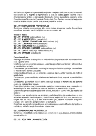 final de la obra dejando el lugar empleado en iguales o mejores condiciones a como lo encontró.
Dependiendo de la magnitud e importancia de la obra, las partidas podrán variar no solo en
dimensiones sino también en los requisitos técnicos, los mismos que deberán precisarse en las
Especificaciones Técnicas del Expediente Técnico de la Obra. También comprende la ejecución
de todas aquellas labores previas y necesarias para iniciar la obra.
OE.1.1.1 CONSTRUCCIONES PROVISIONALES
Comprende todas las construcciones, tales como oficinas, almacenes, casetas de guardianía,
comedores, vestuarios, servicios higiénicos, cercos, carteles, etc.
Unidad de Medida
OE.1.1.1.1 OFICINAS Metro cuadrado (m2)
OE.1.1.1.2 ALMACENES Metro cuadrado (m2)
OE.1.1.1.3 CASETAS DE GUARDIANÍA Metro cuadrado (m2)
OE.1.1.1.4 COMEDORES Metro cuadrado (m2)
OE.1.1.1.5 VESTUARIOS Metro cuadrado (m2)
OE.1.1.1.6 SERVICIOS HIGIÉNICOS Metro cuadrado (m2)
OE.1.1.1.7 CERCOS Metro (m) o Metro cuadrado (m2)
OE.1.1.1.8 CARTELES Unidad (Und.)
Forma de medición
Para llegar al valor final de esta partida se hará una medición previa de todas las construcciones
en la siguiente forma:
En oficinas, que son ambientes necesarios para el trabajo del personal técnico y administrativo,
se medirá el área techada.
En almacenes, que son ambientes cerrados y techados para depositar y proteger los materiales,
se medirá el área techada u ocupada.
En casetas de guardianía, que son ambientes para alojar al personal de vigilancia, se medirá el
área techada.
En comedores,que son ambientes relacionados a la alimentación de personal, se medirá el área
techada.
En vestuarios, que también pueden servir para dejar las cajas de herramientas del personal
obrero, se medirá el área techada.
En servicios higiénicos, que incluye aparatos sanitarios, instalaciones de agua y desagüe, etc.
necesario para el aseo e higiene del personal, se medirá el área techada u ocupada.
En elementos prefabricados integrales como oficinas, módulos de SSHH ú otros, se medirán por
unidades
En cercos, que son elementos que encierran o delimitan el área de construcciones u otros
ambientes necesarios para la seguridad y control durante la ejecución de la obra, se medirá por
longitud neta del cerco (m), o el área neta del cerco (m2), deberán incluirse en esta partida
puertas y otros elementos complementarios si los hubiera.
En carteles, que son elementos utilizados, entre otros casos, para identificación de la obra, se
medirán por unidades según dimensiones establecidas.
OE.1.1.2 INSTALACIONES PROVISIONALES
Comprende esta partida todas las instalaciones como redes de agua, desagüe, energía eléctrica,
comunicación, etc.
OE.1.1.2.1 AGUA PARA LA CONSTRUCCIÓN
 