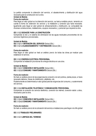 La partida comprende la obtención del servicio, el abastecimiento y distribución del agua
necesaria para la construcción de la obra.
Unidad de Medida
Forma de medición
Para llegar al valor global en la obtención del servicio, se hará un análisis previo, teniendo en
cuenta la forma de obtención de servicio y la instalación y conexión que fuera necesaria.
Igualmente para llegar al valor global de almacenamiento y distribución, se computarán las
diversas construcciones, instalaciones, equipos necesarios, y personal que requiera la obra.
OE.1.1.2.2 DESAGÜE PARA LA CONSTRUCCIÓN
Comprende la red y el sistema de eliminación de las aguas residuales provenientes de los
servicios higiénicos provisionales.
Unidad de Medida
OE.1.1.2.1.1 OBTENCIÓN DEL SERVICIO Global (Glb.)
OE.1.1.2.1.2 ALMACENAMIENTO Y DISTRIBUCIÓN Global (Glb.)
Forma de medición
Para llegar al valor global se hará un análisis previo de todas las obras por realizar para
establecer el servicio.
OE.1.1.2.3 ENERGÍA ELÉCTRICA PROVISIONAL
Comprende la instalación provisional de energía eléctrica en una obra.
Unidad de Medida
OE.1.1.2.3.1 CONEXIÓN E INSTALACIÓN Global (Glb.)
OE.1.1.2.3.2 CONSUMO Y MANTENIMIENTO Global (Glb.)
Forma de medición
Se hará un análisis previo de las exigencias de conexión a la red pública, planta propia, si fuera
necesario tableros, líneas de distribución, artefactos, etc.
Posteriormente se determinará un valor global para las exigencias del consumo y sostenimiento
del servicio.
OE.1.1.2.4 INSTALACIÓN TELEFÓNICA Y COMUNICACIÓN PROVISIONAL
Comprende la conexión de servicio telefónico, conexión de internet, conexión radial u otros,
necesarios para la obra.
Unidad de Medida
OE.1.1.2.4.1 CONEXIÓN E INSTALACIÓN Global (Glb.)
OE.1.1.2.4.2 CONSUMO Y MANTENIMIENTO Global (Glb.)
Forma de medición
Se hará un análisis previo de la colocación del servicio e instalaciones para llegar a la cifra global
OE.1.1.3 TRABAJOS PRELIMINARES
OE.1.1.3.1 LIMPIEZA DEL TERRENO
 