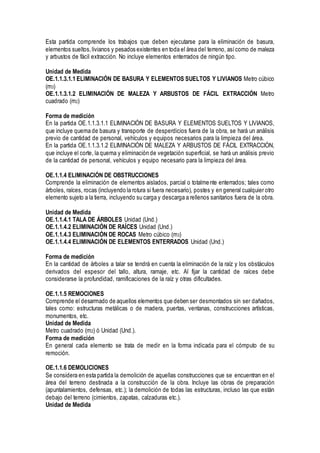 Esta partida comprende los trabajos que deben ejecutarse para la eliminación de basura,
elementos sueltos,livianos y pesados existentes en toda el área del terreno, asícomo de maleza
y arbustos de fácil extracción. No incluye elementos enterrados de ningún tipo.
Unidad de Medida
OE.1.1.3.1.1 ELIMINACIÓN DE BASURA Y ELEMENTOS SUELTOS Y LIVIANOS Metro cúbico
(m3)
OE.1.1.3.1.2 ELIMINACIÓN DE MALEZA Y ARBUSTOS DE FÁCIL EXTRACCIÓN Metro
cuadrado (m2)
Forma de medición
En la partida OE.1.1.3.1.1 ELIMINACIÓN DE BASURA Y ELEMENTOS SUELTOS Y LIVIANOS,
que incluye quema de basura y transporte de desperdicios fuera de la obra, se hará un análisis
previo de cantidad de personal, vehículos y equipos necesarios para la limpieza del área.
En la partida OE.1.1.3.1.2 ELIMINACIÓN DE MALEZA Y ARBUSTOS DE FÁCIL EXTRACCIÓN,
que incluye el corte, la quema y eliminación de vegetación superficial, se hará un análisis previo
de la cantidad de personal, vehículos y equipo necesario para la limpieza del área.
OE.1.1.4 ELIMINACIÓN DE OBSTRUCCIONES
Comprende la eliminación de elementos aislados, parcial o totalmente enterrados; tales como
árboles, raíces, rocas (incluyendo la rotura si fuera necesario), postes y en general cualquier otro
elemento sujeto a la tierra, incluyendo su carga y descarga a rellenos sanitarios fuera de la obra.
Unidad de Medida
OE.1.1.4.1 TALA DE ÁRBOLES Unidad (Und.)
OE.1.1.4.2 ELIMINACIÓN DE RAÍCES Unidad (Und.)
OE.1.1.4.3 ELIMINACIÓN DE ROCAS Metro cúbico (m3)
OE.1.1.4.4 ELIMINACIÓN DE ELEMENTOS ENTERRADOS Unidad (Und.)
Forma de medición
En la cantidad de árboles a talar se tendrá en cuenta la eliminación de la raíz y los obstáculos
derivados del espesor del tallo, altura, ramaje, etc. Al fijar la cantidad de raíces debe
considerarse la profundidad, ramificaciones de la raíz y otras dificultades.
OE.1.1.5 REMOCIONES
Comprende el desarmado de aquellos elementos que deben ser desmontados sin ser dañados,
tales como: estructuras metálicas o de madera, puertas, ventanas, construcciones artísticas,
monumentos, etc.
Unidad de Medida
Metro cuadrado (m2) ó Unidad (Und.).
Forma de medición
En general cada elemento se trata de medir en la forma indicada para el cómputo de su
remoción.
OE.1.1.6 DEMOLICIONES
Se considera en esta partida la demolición de aquellas construcciones que se encuentran en el
área del terreno destinada a la construcción de la obra. Incluye las obras de preparación
(apuntalamientos, defensas, etc.); la demolición de todas las estructuras, incluso las que están
debajo del terreno (cimientos, zapatas, calzaduras etc.).
Unidad de Medida
 