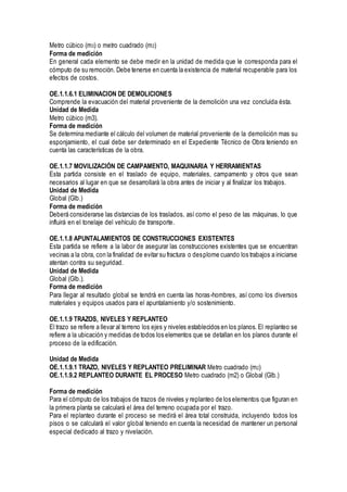 Metro cúbico (m3) o metro cuadrado (m2)
Forma de medición
En general cada elemento se debe medir en la unidad de medida que le corresponda para el
cómputo de su remoción. Debe tenerse en cuenta la existencia de material recuperable para los
efectos de costos.
OE.1.1.6.1 ELIMINACION DE DEMOLICIONES
Comprende la evacuación del material proveniente de la demolición una vez concluida ésta.
Unidad de Medida
Metro cúbico (m3).
Forma de medición
Se determina mediante el cálculo del volumen de material proveniente de la demolición mas su
esponjamiento, el cual debe ser determinado en el Expediente Técnico de Obra teniendo en
cuenta las características de la obra.
OE.1.1.7 MOVILIZACIÓN DE CAMPAMENTO, MAQUINARIA Y HERRAMIENTAS
Esta partida consiste en el traslado de equipo, materiales, campamento y otros que sean
necesarios al lugar en que se desarrollará la obra antes de iniciar y al finalizar los trabajos.
Unidad de Medida
Global (Glb.)
Forma de medición
Deberá considerarse las distancias de los traslados, así como el peso de las máquinas, lo que
influirá en el tonelaje del vehículo de transporte.
OE.1.1.8 APUNTALAMIENTOS DE CONSTRUCCIONES EXISTENTES
Esta partida se refiere a la labor de asegurar las construcciones existentes que se encuentran
vecinas a la obra, con la finalidad de evitar su fractura o desplome cuando los trabajos a iniciarse
atentan contra su seguridad.
Unidad de Medida
Global (Glb.).
Forma de medición
Para llegar al resultado global se tendrá en cuenta las horas-hombres, así como los diversos
materiales y equipos usados para el apuntalamiento y/o sostenimiento.
OE.1.1.9 TRAZOS, NIVELES Y REPLANTEO
El trazo se refiere a llevar al terreno los ejes y niveles establecidos en los planos. El replanteo se
refiere a la ubicación y medidas de todos los elementos que se detallan en los planos durante el
proceso de la edificación.
Unidad de Medida
OE.1.1.9.1 TRAZO, NIVELES Y REPLANTEO PRELIMINAR Metro cuadrado (m2)
OE.1.1.9.2 REPLANTEO DURANTE EL PROCESO Metro cuadrado (m2) o Global (Glb.)
Forma de medición
Para el cómputo de los trabajos de trazos de niveles y replanteo de los elementos que figuran en
la primera planta se calculará el área del terreno ocupada por el trazo.
Para el replanteo durante el proceso se medirá el área total construida, incluyendo todos los
pisos o se calculará el valor global teniendo en cuenta la necesidad de mantener un personal
especial dedicado al trazo y nivelación.
 