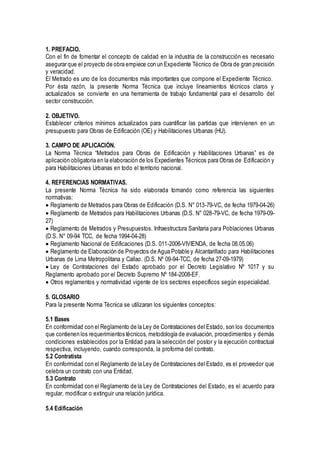 1. PREFACIO.
Con el fin de fomentar el concepto de calidad en la industria de la construcción es necesario
asegurar que el proyecto de obra empiece con un Expediente Técnico de Obra de gran precisión
y veracidad.
El Metrado es uno de los documentos más importantes que compone el Expediente Técnico.
Por ésta razón, la presente Norma Técnica que incluye lineamientos técnicos claros y
actualizados se convierte en una herramienta de trabajo fundamental para el desarrollo del
sector construcción.
2. OBJETIVO.
Establecer criterios mínimos actualizados para cuantificar las partidas que intervienen en un
presupuesto para Obras de Edificación (OE) y Habilitaciones Urbanas (HU).
3. CAMPO DE APLICACIÓN.
La Norma Técnica “Metrados para Obras de Edificación y Habilitaciones Urbanas” es de
aplicación obligatoria en la elaboración de los Expedientes Técnicos para Obras de Edificación y
para Habilitaciones Urbanas en todo el territorio nacional.
4. REFERENCIAS NORMATIVAS.
La presente Norma Técnica ha sido elaborada tomando como referencia las siguientes
normativas:
Reglamento de Metrados para Obras de Edificación (D.S. N° 013-79-VC, de fecha 1979-04-26)
Reglamento de Metrados para Habilitaciones Urbanas (D.S. N° 028-79-VC, de fecha 1979-09-
27)
Reglamento de Metrados y Presupuestos. Infraestructura Sanitaria para Poblaciones Urbanas
(D.S. N° 09-94 TCC, de fecha 1994-04-28)
Reglamento Nacional de Edificaciones (D.S. 011-2006-VIVIENDA, de fecha 08.05.06)
Reglamento de Elaboración de Proyectos de Agua Potable y Alcantarillado para Habilitaciones
Urbanas de Lima Metropolitana y Callao. (D.S. Nº 09-94-TCC, de fecha 27-09-1979)
Ley de Contrataciones del Estado aprobado por el Decreto Legislativo Nº 1017 y su
Reglamento aprobado por el Decreto Supremo Nº 184-2008-EF.
Otros reglamentos y normatividad vigente de los sectores específicos según especialidad.
5. GLOSARIO
Para la presente Norma Técnica se utilizaran los siguientes conceptos:
5.1 Bases
En conformidad con el Reglamento de la Ley de Contrataciones del Estado, son los documentos
que contienen los requerimientos técnicos, metodología de evaluación, procedimientos y demás
condiciones establecidos por la Entidad para la selección del postor y la ejecución contractual
respectiva, incluyendo, cuando corresponda, la proforma del contrato.
5.2 Contratista
En conformidad con el Reglamento de la Ley de Contrataciones del Estado, es el proveedor que
celebra un contrato con una Entidad.
5.3 Contrato
En conformidad con el Reglamento de la Ley de Contrataciones del Estado, es el acuerdo para
regular, modificar o extinguir una relación jurídica.
5.4 Edificación
 