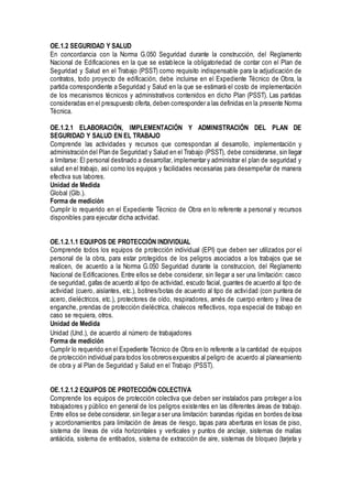 OE.1.2 SEGURIDAD Y SALUD
En concordancia con la Norma G.050 Seguridad durante la construcción, del Reglamento
Nacional de Edificaciones en la que se establece la obligatoriedad de contar con el Plan de
Seguridad y Salud en el Trabajo (PSST) como requisito indispensable para la adjudicación de
contratos, todo proyecto de edificación, debe incluirse en el Expediente Técnico de Obra, la
partida correspondiente a Seguridad y Salud en la que se estimará el costo de implementación
de los mecanismos técnicos y administrativos contenidos en dicho Plan (PSST). Las partidas
consideradas en el presupuesto oferta, deben corresponder a las definidas en la presente Norma
Técnica.
OE.1.2.1 ELABORACIÓN, IMPLEMENTACIÓN Y ADMINISTRACIÓN DEL PLAN DE
SEGURIDAD Y SALUD EN EL TRABAJO
Comprende las actividades y recursos que correspondan al desarrollo, implementación y
administración del Plan de Seguridad y Salud en el Trabajo (PSST), debe considerarse, sin llegar
a limitarse: El personal destinado a desarrollar, implementar y administrar el plan de seguridad y
salud en el trabajo, así como los equipos y facilidades necesarias para desempeñar de manera
efectiva sus labores.
Unidad de Medida
Global (Glb.).
Forma de medición
Cumplir lo requerido en el Expediente Técnico de Obra en lo referente a personal y recursos
disponibles para ejecutar dicha actividad.
OE.1.2.1.1 EQUIPOS DE PROTECCIÓN INDIVIDUAL
Comprende todos los equipos de protección individual (EPI) que deben ser utilizados por el
personal de la obra, para estar protegidos de los peligros asociados a los trabajos que se
realicen, de acuerdo a la Norma G.050 Seguridad durante la construccion, del Reglamento
Nacional de Edificaciones. Entre ellos se debe considerar, sin llegar a ser una limitación: casco
de seguridad, gafas de acuerdo al tipo de actividad, escudo facial, guantes de acuerdo al tipo de
actividad (cuero, aislantes, etc.), botines/botas de acuerdo al tipo de actividad (con puntera de
acero, dieléctricos, etc.), protectores de oído, respiradores, arnés de cuerpo entero y línea de
enganche, prendas de protección dieléctrica, chalecos reflectivos, ropa especial de trabajo en
caso se requiera, otros.
Unidad de Medida
Unidad (Und.), de acuerdo al número de trabajadores
Forma de medición
Cumplir lo requerido en el Expediente Técnico de Obra en lo referente a la cantidad de equipos
de protección individual para todos los obreros expuestos al peligro de acuerdo al planeamiento
de obra y al Plan de Seguridad y Salud en el Trabajo (PSST).
OE.1.2.1.2 EQUIPOS DE PROTECCIÓN COLECTIVA
Comprende los equipos de protección colectiva que deben ser instalados para proteger a los
trabajadores y público en general de los peligros existentes en las diferentes áreas de trabajo.
Entre ellos se debe considerar, sin llegar a ser una limitación: barandas rígidas en bordes de losa
y acordonamientos para limitación de áreas de riesgo, tapas para aberturas en losas de piso,
sistema de líneas de vida horizontales y verticales y puntos de anclaje, sistemas de mallas
antiácida, sistema de entibados, sistema de extracción de aire, sistemas de bloqueo (tarjeta y
 