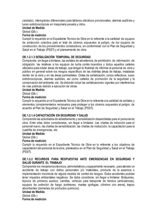 candado), interruptores diferenciales para tableros eléctricos provisionales, alarmas audibles y
luces estroboscópicas en maquinaria pesada y otros.
Unidad de Medida
Global (Glb.)
Forma de medición
Cumplir lo requerido en el Expediente Técnico de Obra en lo referente a la cantidad de equipos
de protección colectiva para el total de obreros expuestos al peligro, de los equipos de
construcción, de los procedimientos constructivos, en conformidad con el Plan de Seguridad y
Salud en el Trabajo (PSST) y el planeamiento de obra.
OE.1.2.1.3 SEÑALIZACIÓN TEMPORAL DE SEGURIDAD
Comprende, sin llegar a limitarse, las señales de advertencia, de prohibición, de información, de
obligación, las relativas a los equipos de lucha contra incendios y todos aquellos carteles
utilizados para rotular áreas de trabajo, que tengan la finalidad de informar al personal de obra y
público en general sobre los riesgos específicos de las distintas áreas de trabajo, instaladas
dentro de la obra y en las áreas perimetrales. Cintas de señalización, conos reflectivos, luces
estroboscópicas, alarmas audibles, así como carteles de promoción de la seguridad y la
conservación del ambiente, etc. Se deberán incluir las señalizaciones vigentes por interferencia
de vías públicas debido a ejecución de obras.
Unidad de Medida
Global (Glb.)
Forma de medición
Cumplir lo requerido en el Expediente Técnico de Obra en lo referente a la cantidad de señales y
elementos complementarios necesarios para proteger a los obreros expuestos al peligro, de
acuerdo al Plan de Seguridad y Salud en el Trabajo (PSST).
OE.1.2.1.4 CAPACITACIÓN EN SEGURIDAD Y SALUD
Comprende las actividades de adiestramiento y sensibilización desarrolladas para el personal de
obra. Entre ellas debe considerarse, sin llegar a limitarse: Las charlas de inducción para el
personal nuevo, las charlas de sensibilización, las charlas de instrucción, la capacitación para la
cuadrilla de emergencias, etc.
Unidad de Medida
Global (Glb.)
Forma de medición
Cumplir lo requerido en el Expediente Técnico de Obra en lo referente a los objetivos de
capacitación del personal de la obra, planteados en el Plan de Seguridad y Salud en el Trabajo
(PSST).
OE.1.2.2 RECURSOS PARA RESPUESTAS ANTE EMERGENCIAS EN SEGURIDAD Y
SALUD DURANTE EL TRABAJO
Comprende los mecanismos técnicos, administrativos y equipamiento necesario, para atender un
accidente de trabajo con daños personales y/o materiales, producto de la ausencia o
implementación incorrecta de alguna medida de control de riesgos. Estos accidentes podrían
tener impactos ambientales negativos. Se debe considerar, sin llegar a limitarse: Botiquines,
tópicos de primeros auxilios, camillas, vehículo para transporte de heridos (ambulancias),
equipos de extinción de fuego (extintores, mantas ignifugas, cilindros con arena), trapos
absorbentes (derrames de productos químicos).
Unidad de Medida
Global (Glb.)
Forma de medición
 
