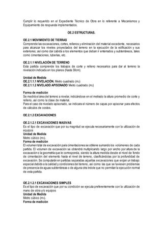 Cumplir lo requerido en el Expediente Técnico de Obra en lo referente a Mecanismos y
Equipamiento de respuesta implementados.
OE.2 ESTRUCTURAS.
OE.2.1 MOVIMIENTO DE TIERRAS
Comprende las excavaciones, cortes, rellenos y eliminación del material excedente, necesarios
para alcanzar los niveles proyectados del terreno en la ejecución de la edificación y sus
exteriores; así como dar cabida a los elementos que deban ir enterrados y subterráneos, tales
como cimentaciones, tuberías, etc.
OE.2.1.1 NIVELACIÓN DE TERRENO
Esta partida comprende los trabajos de corte y relleno necesarios para dar al terreno la
nivelación indicada en los planos (hasta 30cm).
Unidad de Medida
OE.2.1.1.1 NIVELACIÓN. Metro cuadrado (m2)
OE.2.1.1.2 NIVELADO APISONADO Metro cuadrado (m2)
Forma de medición
Se medirá el área del terreno a nivelar, indicándose en el metrado la altura promedio de corte y
relleno, así como la clase de material.
Para el caso de nivelado apisonado, se indicara el número de capas por apisonar para efectos
de cálculos de costos.
OE.2.1.2 EXCAVACIONES
OE.2.1.2.1 EXCAVACIONES MASIVAS
Es el tipo de excavación que por su magnitud se ejecuta necesariamente con la utilización de
equipos
Unidad de Medida
Metro cúbico (m3).
Forma de medición
El volumen total de excavación para cimentaciones se obtiene sumando los volúmenes de cada
partida. El volumen de excavación se obtendrá multiplicando largo por ancho por altura de la
excavación o la geometría que le corresponda, siendo la altura medida desde el nivel de fondo
de cimentación del elemento hasta el nivel de terreno, clasificándolas por la profundidad de
excavación. Se computarán en partidas separadas aquellas excavaciones que exijan un trabajo
especial debido a la calidad y condiciones del terreno, así como las que se tuviesen problemas
de presencia de aguas subterráneas o de alguna otra índole que no permitan la ejecución normal
de esta partida.
OE.2.1.2.1 EXCAVACIONES SIMPLES
Es el tipo de excavación que por su condición se ejecuta preferentemente con la utilización de
mano de obra y/o equipos
Unidad de Medida
Metro cúbico (m3).
Forma de medición
 