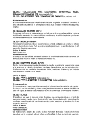 OE.2.1.7.1 TABLAESTACADO PARA EXCAVACIONES, ESTRUCTURAS, POZOS,
CÁMARAS SUBTERRÁNEAS, ETC. Metro cuadrado (m2)
OE.2.1.7.1 TABLAESTACADO PARA EXCAVACIONES DE ZANJAS Metro cuadrado (m2)
Forma de medición
El cómputo de tablaestacado o entibado en excavaciones en general, se obtendrá calculando el
área neta protegida, obtenida de la multiplicación de la altura necesaria del tablaestacado por su
longitud.
OE.2.2 OBRAS DE CONCRETO SIMPLE
Comprende el cómputo de los elementos de concreto que no llevan armadura metálica. Involucra
también a los elementos de concreto ciclópeo, resultante de la adición de piedras grandes en
volúmenes determinados al concreto simple.
OE.2.2.1 CIMIENTOS CORRIDOS
Por esta denominación se entiende los elementos de concreto ciclópeo que constituyen la base
de cimentación de los muros. Por lo general su vaciado es continuo y en grandes tramos, de allí
su nombre de cimientos corridos.
Unidad de Medida
Metro cúbico (m3).
Forma de medición
El cómputo total de concreto se obtiene sumando el volumen de cada uno de sus tramos. En
tramos que se cruzan se medirá la intersección una sola vez.
OE.2.2.2 SUB ZAPATAS O FALSA ZAPATA
Son los elementos que se encuentran debajo de las zapatas generalmente para conectar a esta
a un terreno de la calidad estipulada en los planos. Generalmente son de concreto pobre.
Pueden necesitar ser encofradas dependiendo de las condiciones de terreno y son vaciadas
directamente en contacto con el terreno.
Unidad de Medida
OE.2.2.2.1 PARA EL CONCRETO Metro cúbico (m3)
OE.2.2.2.2 PARA EL ENCOFRADO Y DESENCOFRADO Metro cuadrado (m2)
Forma de medición
El cómputo total de concreto se obtiene sumando el volumen de cada una de las sub zapatas.
El cómputo total del encofrado (y desencofrado) se obtiene sumando el área de encofrado de
cada sub zapata. El área de cada una es igual al área de contacto del concreto con el encofrado.
OE.2.2.3 SOLADOS
El solado es una capa de concreto simple de escaso espesor que se coloca en el fondo de
excavaciones para zapatas, muros de contención, losas de cimentación, etc., proporcionando
una base para el trazado de los elementos estructurales superiores y la colocación de su
respectiva armadura.
Unidad de Medida
Metro cuadrado (m2).
Forma de medición
Se medirá el área efectiva del solado, contada hasta 5cm de la cara vertical del elemento
estructural que irá emplazado sobre el solado con el propósito de darle nivelación a la superficie.
 