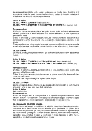 Las gradas están constituidas por los pasos y contrapasos que vinculan planos de distinto nivel
en zonas de tránsito. La partida comprende el encofrado y vaciado de concreto, no incluye el
revestimiento y acabado de los pasos y contrapasos.
Unidad de Medida
OE.2.2.7.1 PARA EL CONCRETO Metro cúbico (m3)
OE.2.2.7.2 PARA EL ENCOFRADO Y DESENCOFRADO EN GRADAS Metro cuadrado (m2)
Forma de medición
El cómputo total de concreto en gradas, es igual a la suma de los volúmenes efectivamente
vaciados, para lo cual se tendrá en cuenta en la sección transversal, el perfil especial que
producen los pasos.
El área de encofrado (y desencofrado) en gradas, se obtiene sumando las áreas en efectivo
contacto con el concreto. Generalmente estas corresponden a los contrapasos y costados de las
gradas.
Si las gradas tienen una misma sección transversal, como una simplificación se podrán computar
en metros (m) y en este caso la unidad comprenderá el concreto, el encofrado y desencofrado.
OE.2.2.8 RAMPAS
Las rampas, constituyen los planos inclinados que permiten la comunicación entre dos distintos
niveles.
Unidad de Medida
OE.2.2.8.1 PARA EL CONCRETO (ESPECIFICAR ESPESOR) Metro cuadrado (m2)
OE.2.2.8.2 PARA EL ENCOFRADO Y DESENCOFRADO EN RAMPAS Metro cuadrado (m2)
Forma de medición
En el caso de las rampas, se computa el área real total de estas, clasificándose de acuerdo a su
espesor y calidad de concreto.
El área de encofrado (y desencofrado) en rampas, se obtiene sumando las áreas en efectivo
contacto con el concreto.
Se podrán crear subpartidas según el espesor de las rampas
OE.2.2.9 FALSOPISO
Es el concreto plano, de superficie rugosa, que se apoya directamente sobre el suelo natural o
en relleno y sirve de base a los pisos de la planta baja.
Unidad de Medida
Metro cuadrado (m2).
Forma de medición
El área del falsopiso será el correspondiente a la superficie comprendida entre las caras
interiores de muros o sobrecimientos sin revestir y que servirán de base para el contrapiso o piso
final. Se agruparán en partidas separadas los falsospisos de diversos espesores.
OE.2.3 OBRAS DE CONCRETO ARMADO
La obra de concreto armado, constituida por la unión del concreto con la armadura de acero,
comprende en su ejecución una estructura temporal y otra permanente. La primera es el
encofrado de uso provisional, que sirva para contener la masa del concreto en la primera etapa
de endurecimiento y la segunda se refiere a la obra definitiva, donde interviene el cemento,
agregados, agua, armadura de acero y en el caso de losas aligeradas, el ladrillo hueco,
agregándose eventualmente aditivos con diversos objetos.
 