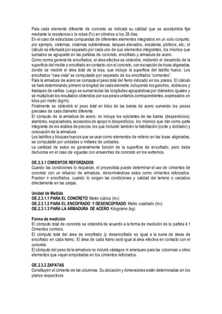 Para cada elemento diferente de concreto se indicará su calidad que se acostumbra fijar
mediante la resistencia o la rotura (f’c) en cilindros a los 28 días.
En el caso de estructuras compuestas de diferentes elementos integrados en un solo conjunto,
por ejemplo, cisternas, cisternas subterráneas, tanques elevados, escaleras, pórticos, etc.; el
cálculo se efectuará por separado por cada uno de sus elementos integrantes, los mismos que
sumados se agruparán en las partidas de concreto, encofrado y armadura de acero.
Como norma general de encofrados, el área efectiva se obtendrá, midiendo el desarrollo de la
superficie del molde o encofrado en contacto con el concreto, con excepción de losas aligeradas,
donde se medirá el área total de la losa, que incluye la superficie del ladrillo hueco. Los
encofrados “cara vista” se computarán por separado de los encofrados “corrientes”.
Para la armadura de acero se computa el peso total del fierro indicado en los planos. El cálculo
se hará determinando primero la longitud de cada elemento incluyendo los ganchos, dobleces y
traslapes de varillas. Luego se suman todas las longitudes agrupándose por diámetros iguales y
se multiplican los resultados obtenidos por sus pesos unitarios correspondientes,expresados en
kilos por metro (kg/m).
Finalmente se obtendrá el peso total en kilos de las barras de acero sumando los pesos
parciales de cada diámetro diferente.
El cómputo de la armadura de acero; no incluye los sobrantes de las barras (desperdicios),
alambres, espaciadores, accesorios de apoyo ni desperdicios, los mismos que irán como parte
integrante de los análisis de precios,los que incluirán también la habilitación (corte y doblado) y
colocación de la armadura.
Los ladrillos y bloques huecos que se usan como elementos de relleno en las losas aligeradas,
se computarán por unidades o millares de unidades.
La cantidad de estos es generalmente función de la superficie de encofrado, pero debe
deducirse en el caso de viguetas con ensanches de concreto en los extremos.
OE.2.3.1 CIMIENTOS REFORZADOS
Cuando las condiciones lo requieran, el proyectista puede determinar el uso de cimientos de
concreto con un refuerzo de armadura, denominándose estos como cimientos reforzados.
Pueden ir encofrados, cuando lo exigen las condiciones y calidad del terreno o vaciados
directamente en las zanjas.
Unidad de Medida
OE.2.3.1.1 PARA EL CONCRETO Metro cúbico (m3)
OE.2.3.1.2 PARA EL ENCOFRADO Y DESENCOFRADO Metro cuadrado (m2)
OE.2.3.1.3 PARA LA ARMADURA DE ACERO Kilogramo (kg)
Forma de medición
El cómputo total de concreto se obtendrá de acuerdo a la forma de medición de la partida 4.1
Cimientos corridos.
El cómputo total del área de encofrado (y desencofrado es igual a la suma de áreas de
encofrado en cada tramo. El área de cada tramo será igual al área efectiva en contacto con el
concreto.
El cómputo del peso de la armadura no incluirá vástagos ni arranques para las columnas u otros
elementos que vayan empotradas en los cimientos reforzados.
OE.2.3.2 ZAPATAS
Constituyen el cimiento de las columnas. Su ubicación y dimensiones están determinadas en los
planos respectivos
 