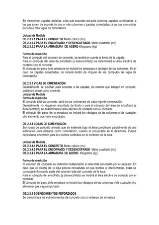 Se denominan zapatas aisladas, a las que soportan una sola columna, zapatas combinadas, a
las que sirven de soporte de dos o más columnas y zapatas conectadas, a las que son unidas
por una o más vigas de cimentación.
Unidad de Medida
OE.2.3.2.1 PARA EL CONCRETO Metro cúbico (m3)
OE.2.3.2.2 PARA EL ENCOFRADO Y DESENCOFRADO Metro cuadrado (m2)
OE.2.3.2.3 PARA LA ARMADURA DE ACERO Kilogramo (kg)
Forma de medición
Para el cómputo del volumen de concreto, se tendrá en cuenta la forma de la zapata.
Para el cómputo del área de encofrado (y desencofrado) se determinará el área efectiva de
contacto con el concreto.
El cómputo del peso de la armadura no incluirá los arranques o anclajes de las columnas. En el
caso de zapatas conectadas, no incluirá dentro de ninguno de los cómputos las vigas de
cimentación.
OE.2.3.3 VIGAS DE CIMENTACIÓN
Generalmente se diseñan para conectar a las zapatas, de manera que trabajen en conjunto,
pudiendo actuar como cimiento.
Unidad de Medida
Forma de medición
El cómputo total de concreto, será de los volúmenes de cada viga de cimentación.
Generalmente no requieren encofrado de fondo y para el cómputo del área de encofrado (y
desencofrado) se determinará el área efectiva de contacto con el concreto.
El cómputo del peso de la armadura, no incluirá los vástagos de las columnas ni de cualquier
otro elemento que vaya empotrado.
OE.2.3.4 LOSAS DE CIMENTACIÓN
Son losas de concreto armado que se extiende bajo el área completa o parcialmente de una
edificación para utilizarse como cimentación, cuando el proyectista así lo determine. Puede
necesitarse encofrado para los bordes verticales en el contorno de la losa.
Unidad de Medida
OE.2.3.4.1 PARA EL CONCRETO Metro cúbico (m3)
OE.2.3.4.2 PARA EL ENCOFRADO Y DESENCOFRADO Metro cuadrado (m2)
OE.2.3.4.3 PARA LA ARMADURA DE ACERO. Kilogramo (kg)
Forma de medición
El volumen de concreto se obtendrá multiplicando el área total del solado por el espesor. En
caso que el diseño de la losa prevea nervaduras en sus bordes o interiormente, éstas se
computarán formando parte del volumen total del concreto de la losa.
Para el cómputo del encofrado (y desencofrado) se medirá el área efectiva de contacto con el
concreto.
El cómputo del peso de la armadura no incluirá los vástagos de las columnas ni de cualquier otro
elemento que vaya empotrado.
OE.2.3.5 SOBRECIMIENTOS REFORZADOS
Se denomina a los sobrecimientos de concreto con un refuerzo de armadura.
 