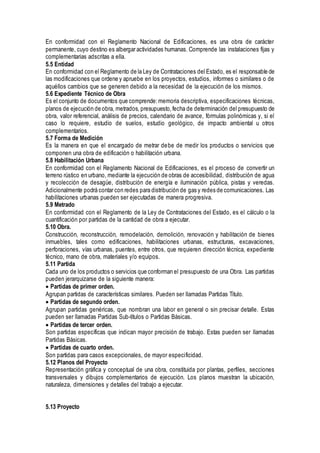 En conformidad con el Reglamento Nacional de Edificaciones, es una obra de carácter
permanente, cuyo destino es albergar actividades humanas. Comprende las instalaciones fijas y
complementarias adscritas a ella.
5.5 Entidad
En conformidad con el Reglamento de la Ley de Contrataciones del Estado, es el responsable de
las modificaciones que ordene y apruebe en los proyectos, estudios, informes o similares o de
aquéllos cambios que se generen debido a la necesidad de la ejecución de los mismos.
5.6 Expediente Técnico de Obra
Es el conjunto de documentos que comprende:memoria descriptiva, especificaciones técnicas,
planos de ejecución de obra, metrados, presupuesto,fecha de determinación del presupuesto de
obra, valor referencial, análisis de precios, calendario de avance, fórmulas polinómicas y, si el
caso lo requiere, estudio de suelos, estudio geológico, de impacto ambiental u otros
complementarios.
5.7 Forma de Medición
Es la manera en que el encargado de metrar debe de medir los productos o servicios que
componen una obra de edificación o habilitación urbana.
5.8 Habilitación Urbana
En conformidad con el Reglamento Nacional de Edificaciones, es el proceso de convertir un
terreno rústico en urbano, mediante la ejecución de obras de accesibilidad, distribución de agua
y recolección de desagüe, distribución de energía e iluminación pública, pistas y veredas.
Adicionalmente podrá contar con redes para distribución de gas y redes de comunicaciones. Las
habilitaciones urbanas pueden ser ejecutadas de manera progresiva.
5.9 Metrado
En conformidad con el Reglamento de la Ley de Contrataciones del Estado, es el cálculo o la
cuantificación por partidas de la cantidad de obra a ejecutar.
5.10 Obra.
Construcción, reconstrucción, remodelación, demolición, renovación y habilitación de bienes
inmuebles, tales como edificaciones, habilitaciones urbanas, estructuras, excavaciones,
perforaciones, vías urbanas, puentes, entre otros, que requieren dirección técnica, expediente
técnico, mano de obra, materiales y/o equipos.
5.11 Partida
Cada uno de los productos o servicios que conforman el presupuesto de una Obra. Las partidas
pueden jerarquizarse de la siguiente manera:
Partidas de primer orden.
Agrupan partidas de características similares. Pueden ser llamadas Partidas Titulo.
Partidas de segundo orden.
Agrupan partidas genéricas, que nombran una labor en general o sin precisar detalle. Estas
pueden ser llamadas Partidas Sub-títulos o Partidas Básicas.
Partidas de tercer orden.
Son partidas específicas que indican mayor precisión de trabajo. Estas pueden ser llamadas
Partidas Básicas.
Partidas de cuarto orden.
Son partidas para casos excepcionales, de mayor especificidad.
5.12 Planos del Proyecto
Representación gráfica y conceptual de una obra, constituida por plantas, perfiles, secciones
transversales y dibujos complementarios de ejecución. Los planos muestran la ubicación,
naturaleza, dimensiones y detalles del trabajo a ejecutar.
5.13 Proyecto
 