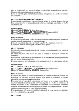 altura se toma desde la cara superior de la base o cimiento hasta la cara inferior del entrepiso.
Se descontarán los vanos de puertas y ventanas.
El área de encofrado (y desencofrado) de ambas caras corresponde al área efectiva del contacto
con el concreto.
OE.2.3.6.3 PANTALLAS, BARANDAS Y SIMILARES
En general están constituidas por muros de concreto armado de pequeña altura con distintos
fines, como antepechos de ventanas, bandas de balcones,pantallas por necesidades de diseño
arquitectónico, etc.
Unidad de Medida
OE.2.3.6.3 PARA EL CONCRETO Metro cúbico (m3)
OE.2.3.6.3 PARA EL ENCOFRADO Y DESENCOFRADO Metro cuadrado (m2)
OE.2.3.6.3 PARA LA ARMADURA DE ACERO Kilogramo (kg)
Forma de medición
El volumen de concreto será el efectivo de acuerdo con las secciones de los planos, cuidando de
no incluir partes de los elementos en que se sostengan.
El área de encofrado será correspondiente a la superficie de contacto con el concreto.
El peso de la armadura incluirá la parte empotrada en los apoyos.
OE.2.3.7 COLUMNAS
Son elementos de apoyo aislado, generalmente verticales con medida de altura muy superior a
las transversales.
En edificios de uno o varios niveles con losas de concreto, la altura de las columnas se
considerará:
En primer nivel, distancia entre las caras superiores de la cimentación (no incluye sobrecimiento)
y la cara superior del entrepiso (techo).
En niveles superiores,será la distancia entre las caras superiores de los entrepisos que lo limitan
Unidad de Medida
OE.2.3.7.1 PARA EL CONCRETO Metro cúbico (m3)
OE.2.3.7.2 PARA EL ENCOFRADO Y DESENCOFRADO Metro cuadrado (m2)
OE.2.3.7.3 PARA LA ARMADURA DE ACERO. Kilogramo (kg)
Forma de medición
El cómputo será la suma de los volúmenes de todas las columnas. Cuando las columnas van
endentadas con los muros (columnas portantes o de amarre) se considerará el volumen
adicional de concreto que penetra en los muros.
El cómputo total del encofrado (y desencofrado) será la suma de las áreas por encofrar de las
columnas. El área de encofrado de cada columna será igual al área efectiva de contacto con el
concreto adicionando el área del endentado en caso exista. Si la sección de la columna es
constante, se obtendrá multiplicando el perímetro por la altura indicada anteriormente. Las caras
de las columnas empotradas en muros deben descontarse.
El cómputo del peso de la armadura, incluirá las longitudes de las barras que van empotradas en
otros elementos (zapatas, vigas, etc.).
OE.2.3.8 VIGAS
 