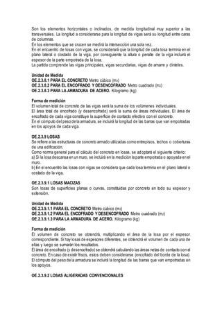Son los elementos horizontales o inclinados, de medida longitudinal muy superior a las
transversales. La longitud a considerarse para la longitud de vigas será su longitud entre caras
de columnas.
En los elementos que se crucen se medirá la intersección una sola vez.
En el encuentro de losas con vigas, se considerará que la longitud de cada losa termina en el
plano lateral o costado de la viga, por consiguiente la altura o peralte de la viga incluirá el
espesor de la parte empotrada de la losa.
La partida comprende las vigas principales, vigas secundarias, vigas de amarre y dinteles.
Unidad de Medida
OE.2.3.8.1 PARA EL CONCRETO Metro cúbico (m3)
OE.2.3.8.2 PARA EL ENCOFRADO Y DESENCOFRADO Metro cuadrado (m2)
OE.2.3.8.3 PARA LA ARMADURA DE ACERO. Kilogramo (kg)
Forma de medición
El volumen total de concreto de las vigas será la suma de los volúmenes individuales.
El área total de encofrado (y desencofrado) será la suma de áreas individuales. El área de
encofrado de cada viga constituye la superficie de contacto efectivo con el concreto.
En el cómputo del peso de la armadura, se incluirá la longitud de las barras que van empotradas
en los apoyos de cada viga.
OE.2.3.9 LOSAS
Se refiere a las estructuras de concreto armado utilizadas como entrepisos, techos o coberturas
de una edificación.
Como norma general para el cálculo del concreto en losas, se adoptará el siguiente criterio:
a) Si la losa descansa en un muro, se incluirá en la medición la parte empotrada o apoyada en el
muro.
b) En el encuentro las losas con vigas se considera que cada losa termina en el plano lateral o
costado de la viga.
OE.2.3.9.1 LOSAS MACIZAS
Son losas de superficies planas o curvas, constituidas por concreto en todo su espesor y
extensión.
Unidad de Medida
OE.2.3.9.1.1 PARA EL CONCRETO Metro cúbico (m3)
OE.2.3.9.1.2 PARA EL ENCOFRADO Y DESENCOFRADO Metro cuadrado (m2)
OE.2.3.9.1.3 PARA LA ARMADURA DE ACERO. Kilogramo (kg)
Forma de medición
El volumen de concreto se obtendrá, multiplicando el área de la losa por el espesor
correspondiente. Si hay losas de espesores diferentes, se obtendrá el volumen de cada una de
ellas y luego se sumarán los resultados.
El área de encofrado (y desencofrado) se obtendrá calculando las áreas netas de contacto con el
concreto. En caso de existir frisos, estos deben considerarse (encofrado del borde de la losa).
El cómputo del peso de la armadura se incluirá la longitud de las barras que van empotradas en
los apoyos.
OE.2.3.9.2 LOSAS ALIGERADAS CONVENCIONALES
 