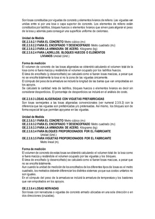Son losas constituidas por viguetas de concreto y elementos livianos de relleno. Las viguetas van
unidas entre si por una losa o capa superior de concreto. Los elementos de relleno están
constituidos por ladrillos, bloques huecos o elementos livianos que sirven para aligerar el peso
de la losa y además para conseguir una superficie uniforme de cielorraso.
Unidad de Medida
OE.2.3.9.2.1 PARA EL CONCRETO Metro cúbico (m3)
OE.2.3.9.2.2 PARA EL ENCOFRADO Y DESENCOFRADO Metro cuadrado (m2)
OE.2.3.9.2.3 PARA LA ARMADURA DE ACERO. Kilogramo (kg)
OE.2.3.9.2.4 PARA LADRILLOS, BLOQUES HUECOS O ELEMENTOS
LIVIANOS Unidad (Und.)
Forma de medición
El volumen de concreto de las losas aligeradas se obtendrá calculando el volumen total de la
losa como si fuera maciza y restándole el volumen ocupado por los ladrillos huecos.
El área de encofrado (y desencofrado) se calculará como si fueran losas macizas, a pesar que
no se encofra totalmente la losa si no la zona de las viguetas únicamente.
El cómputo del peso de la armadura se incluirá la longitud de las barras que van empotradas en
los apoyos.
Se calculará la cantidad neta de ladrillos, bloques huecos o elementos livianos es decir sin
considerar desperdicios. El porcentaje de desperdicios se incluirá en el análisis de costo.
OE.2.3.9.3 LOSAS ALIGERADAS CON VIGUETAS PREFABRICADAS
Son losas semejantes a las losas aligeradas convencionales (ver numeral 2.3.9.2) con la
diferencia que las viguetas son prefabricadas y/o pretensadas. Así mismo, los bloques son de
forma especial tal que permitan apoyarse en las viguetas.
Unidad de Medida
OE.2.3.9.3.1 PARA EL CONCRETO Metro cúbico (m3)
OE.2.3.9.3.2 PARA EL ENCOFRADO Y DESENCOFRADO Metro cuadrado (m2)
OE.2.3.9.3.3 PARA LA ARMADURA DE ACERO. Kilogramo (kg)
OE.2.3.9.3.4 PARA BLOQUES PROPORCIONADOS POR EL FABRICANTE
Unidad (Und.)
OE.2.3.9.3.5 PARA VIGUETAS PROPORCIONADOS POR EL FABRICANTE
Metro lineal (m).
Forma de medición
El volumen de concreto de estas losas se obtendrá calculando el volumen total de la losa como
si fuera maciza y restándole el volumen ocupado por las viguetas y los bloques.
El área de encofrado (y desencofrado) se calculará como si fueran losas macizas, a pesar que
no se encofra totalmente.
Aun cuando la unidad de medición de los encofrados de los diferentes tipos de losas es el metro
cuadrado, los metrados deberán diferenciar los distintos sistemas ya que sus costos unitarios no
son iguales.
En el cómputo del peso de la armadura se incluirá la armadura de temperatura y los bastones
que van empotrados en los apoyos.
OE.2.3.9.4 LOSAS NERVADAS
Son losas con nervaduras o viguetas de concreto armado ubicadas en una sola dirección o en
dos direcciones (cruzadas).
 