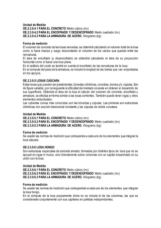 Unidad de Medida
OE.2.3.9.4.1 PARA EL CONCRETO Metro cúbico (m3)
OE.2.3.9.4.2 PARA EL ENCOFRADO Y DESENCOFRADO Metro cuadrado (m2)
OE.2.3.9.4.3 PARA LA ARMADURA DE ACERO. Kilogramo (kg)
Forma de medición
El volumen de concreto de las losas nervadas,se obtendrá calculando el volumen total de la losa
como si fuera maciza y luego descontando el volumen de los vacíos que quedan entre las
nervaduras.
El área de encofrado (y desencofrado) se obtendrá calculando el área de su proyección
horizontal como si fuese una losa plana.
En el análisis del costo se tendrá en cuenta el encofrado de las nervaduras de la losa.
En el cómputo del peso de la armadura, se incluirá la longitud de las barras que van empotradas
en los apoyos.
OE.2.3.9.5 LOSAS CÁSCARA
Estas losas que pueden ser paraboloides,bóvedas cilíndricas,conoides,domos y/o cúpulas. Son
de figura variable, por consiguiente la dificultad del metrado consiste en obtener el desarrollo de
sus superficies. Obtenida el área de la losa el cálculo del volumen de concreto, encofrado y
armadura, se efectúa en forma similar a las losas corrientes. También puede tener vigas y otros
elementos estructurales.
Las cubiertas curvas más conocidas son las bóvedas y cúpulas. Las primeras son estructuras
cilíndricas con sección transversal constante y las cúpulas de doble curvatura.
Unidad de Medida
OE.2.3.9.5.1 PARA EL CONCRETO Metro cúbico (m3)
OE.2.3.9.5.2 PARA EL ENCOFRADO Y DESENCOFRADO Metro cuadrado (m2)
OE.2.3.9.5.3 PARA LA ARMADURA DE ACERO. Kilogramo (kg)
Forma de medición
Se usarán las normas de medición que corresponda a cada uno de los elementos que integran la
losa cáscara.
OE.2.3.9.6 LOSA HONGO
Son estructuras especiales de concreto armado, formadas por distintos tipos de losa que no se
apoyan en vigas ni muros, sino directamente sobre columnas con un capitel ensanchado en su
unión con la losa.
Unidad de Medida
OE.2.3.9.6.1 PARA EL CONCRETO Metro cúbico (m3)
OE.2.3.9.6.2 PARA EL ENCOFRADO Y DESENCOFRADO Metro cuadrado (m2)
OE.2.3.9.6.3 PARA LA ARMADURA DE ACERO. Kilogramo (kg)
Forma de medición
Se usarán las normas de medición que correspondan a cada uno de los elementos que integran
la losa hongo.
En el cómputo de la losa propiamente dicha no se incluirá el de las columnas, las que se
considerarán conjuntamente con sus capiteles en partidas independientes.
 