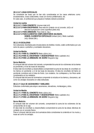 OE.2.3.9.7 LOSAS ESPECIALES
Se consideran las losas que no han sido consideradas en los casos anteriores como:
encasetonados, losas colaborantes, losas con domos prefabricados, etc.
En cada caso, el profesional que prepara el metrado deberá considerar:
Unidad de medida
OE.2.3.9.7.1 PARA CONCRETO Volumen total (m3)
OE.2.3.9.7.2 PARA ENCOFRADOS Área neta de contacto con el concreto. (m2) o el
área de la proyección como superficie plana (m2)
OE.2.3.9.7.3 PARA ARMADURA Peso total en. (kg.)
OE.2.3.9.7.4 PARA ELEMENTOS COMPLEMENTARIOS (BLOQUES,
DOMOS, ELEMENTOS ESPECIALES Unidad (Und.); Metro cuadrado
(m2); Global (Glb.).
OE.2.3.10 ESCALERAS
Son estructuras diseñadas para vincular planos de distintos niveles, están conformados por una
serie de pasos o peldaños y eventuales descansos.
Unidad de Medida
OE.2.3.10.1 PARA EL CONCRETO Metro cúbico (m3)
OE.2.3.10.2 PARA EL ENCOFRADO Y DESENCOFRADO Metro cuadrado (m2)
OE.2.3.10.3 PARA LA ARMADURA DE ACERO Kilogramo (kg)
Norma Medición
El cómputo total del volumen del concreto,comprenderá la suma de los volúmenes de los tramos
en pendiente y el de las losas de descanso.
El área total de encofrado (y desencofrado) comprenderá la suma de las áreas de encofrado en
los tramos en pendiente y el de las losas de descanso. El área de encofrado del tramo en
pendiente considera solo el área de fondo. Los costados, los contrapasos y los frisos serán
considerados en los metrados.
El cómputo total del peso de la armadura comprende la incluida en los tramos y descansos, así
como los anclajes necesarios en otras estructuras.
OE.2.3.11 CAJA DE ASCENSORES Y SIMILARES
Estructura conformada para alojar a ascensores, elevadores, montacargas y otros.
Unidad de Medida
OE.2.3.11.1 PARA EL CONCRETO Metro cúbico (m3)
OE.2.3.11.2 PARA EL ENCOFRADO Y DESENCOFRADO Metro cuadrado (m2)
OE.2.3.11.3 PARA LA ARMADURA DE ACERO Kilogramo (kg)
Norma Medición
El cómputo total del volumen del concreto, comprenderá la suma de los volúmenes de las
componentes de la caja.
El área total de encofrado (y desencofrado) comprenderá la suma de las áreas efectivas de
contacto con el concreto fresco.
Para el cómputo total del peso de la armadura debe considerarse la contenida en los muros y
losas así como los anclajes.
 