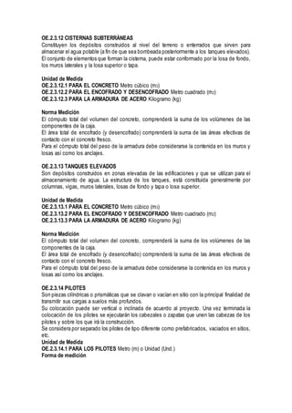 OE.2.3.12 CISTERNAS SUBTERRÁNEAS
Constituyen los depósitos construidos al nivel del terreno o enterrados que sirven para
almacenar el agua potable (a fin de que sea bombeada posteriormente a los tanques elevados).
El conjunto de elementos que forman la cisterna, puede estar conformado por la losa de fondo,
los muros laterales y la losa superior o tapa.
Unidad de Medida
OE.2.3.12.1 PARA EL CONCRETO Metro cúbico (m3)
OE.2.3.12.2 PARA EL ENCOFRADO Y DESENCOFRADO Metro cuadrado (m2)
OE.2.3.12.3 PARA LA ARMADURA DE ACERO Kilogramo (kg)
Norma Medición
El cómputo total del volumen del concreto, comprenderá la suma de los volúmenes de las
componentes de la caja.
El área total de encofrado (y desencofrado) comprenderá la suma de las áreas efectivas de
contacto con el concreto fresco.
Para el cómputo total del peso de la armadura debe considerarse la contenida en los muros y
losas así como los anclajes.
OE.2.3.13 TANQUES ELEVADOS
Son depósitos construidos en zonas elevadas de las edificaciones y que se utilizan para el
almacenamiento de agua. La estructura de los tanques, está constituida generalmente por
columnas, vigas, muros laterales, losas de fondo y tapa o losa superior.
Unidad de Medida
OE.2.3.13.1 PARA EL CONCRETO Metro cúbico (m3)
OE.2.3.13.2 PARA EL ENCOFRADO Y DESENCOFRADO Metro cuadrado (m2)
OE.2.3.13.3 PARA LA ARMADURA DE ACERO Kilogramo (kg)
Norma Medición
El cómputo total del volumen del concreto, comprenderá la suma de los volúmenes de las
componentes de la caja.
El área total de encofrado (y desencofrado) comprenderá la suma de las áreas efectivas de
contacto con el concreto fresco.
Para el cómputo total del peso de la armadura debe considerarse la contenida en los muros y
losas así como los anclajes.
OE.2.3.14 PILOTES
Son piezas cilíndricas o prismáticas que se clavan o vacían en sitio con la principal finalidad de
transmitir sus cargas a suelos más profundos.
Su colocación puede ser vertical o inclinada de acuerdo al proyecto. Una vez terminada la
colocación de los pilotes se ejecutarán los cabezales o zapatas que unen las cabezas de los
pilotes y sobre los que irá la construcción.
Se considera por separado los pilotes de tipo diferente como prefabricados, vaciados en sitios,
etc.
Unidad de Medida
OE.2.3.14.1 PARA LOS PILOTES Metro (m) o Unidad (Und.)
Forma de medición
 