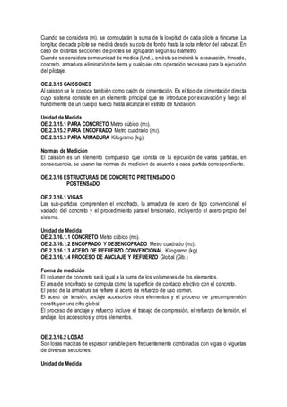 Cuando se considera (m), se computarán la suma de la longitud de cada pilote a hincarse. La
longitud de cada pilote se medirá desde su cota de fondo hasta la cota inferior del cabezal. En
caso de distintas secciones de pilotes se agruparán según su diámetro.
Cuando se considera como unidad de medida (Und.), en ésta se incluirá la excavación, hincado,
concreto, armadura, eliminación de tierra y cualquier otra operación necesaria para la ejecución
del pilotaje.
OE.2.3.15 CAISSONES
Al caisson se le conoce también como cajón de cimentación. Es el tipo de cimentación directa
cuyo sistema consiste en un elemento principal que se introduce por excavación y luego el
hundimiento de un cuerpo hueco hasta alcanzar el estrato de fundación.
Unidad de Medida
OE.2.3.15.1 PARA CONCRETO Metro cúbico (m3).
OE.2.3.15.2 PARA ENCOFRADO Metro cuadrado (m2).
OE.2.3.15.3 PARA ARMADURA Kilogramo (kg).
Normas de Medición
El caisson es un elemento compuesto que consta de la ejecución de varias partidas, en
consecuencia, se usarán las normas de medición de acuerdo a cada partida correspondiente.
OE.2.3.16 ESTRUCTURAS DE CONCRETO PRETENSADO O
POSTENSADO
OE.2.3.16.1 VIGAS
Las sub-partidas comprenden el encofrado, la armadura de acero de tipo convencional, el
vaciado del concreto y el procedimiento para el tensionado, incluyendo el acero propio del
sistema.
Unidad de Medida
OE.2.3.16.1.1 CONCRETO Metro cúbico (m3).
OE.2.3.16.1.2 ENCOFRADO Y DESENCOFRADO Metro cuadrado (m2).
OE.2.3.16.1.3 ACERO DE REFUERZO CONVENCIONAL Kilogramo (kg).
OE.2.3.16.1.4 PROCESO DE ANCLAJE Y REFUERZO Global (Glb.)
Forma de medición
El volumen de concreto será igual a la suma de los volúmenes de los elementos.
El área de encofrado se computa como la superficie de contacto efectivo con el concreto.
El peso de la armadura se refiere al acero de refuerzo de uso común.
El acero de tensión, anclaje accesorios otros elementos y el proceso de precomprensión
constituyen una cifra global.
El proceso de anclaje y refuerzo incluye el trabajo de compresión, el refuerzo de tensión, el
anclaje, los accesorios y otros elementos.
OE.2.3.16.2 LOSAS
Son losas macizas de espesor variable pero frecuentemente combinadas con vigas o viguetas
de diversas secciones.
Unidad de Medida
 