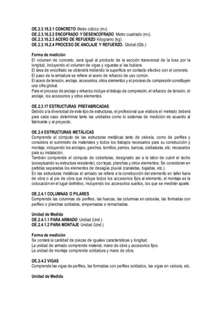 OE.2.3.16.2.1 CONCRETO Metro cúbico (m3).
OE.2.3.16.2.2 ENCOFRADO Y DESENCOFRADO Metro cuadrado (m2).
OE.2.3.16.2.3 ACERO DE REFUERZO Kilogramo (kg).
OE.2.3.16.2.4 PROCESO DE ANCLAJE Y REFUERZO. Global (Glb.)
Forma de medición
El volumen de concreto, será igual al producto de la sección transversal de la losa por la
longitud, incluyendo el volumen de vigas y viguetas si las hubiera.
El área de encofrado se obtendrá midiendo la superficie en contacto efectivo con el concreto.
El paso de la armadura se refiere al acero de refuerzo de uso común.
El acero de tensión, anclaje, accesorios, otros elementos y el proceso de compresión constituyen
una cifra global.
Para el proceso de anclaje y refuerzo incluye el trabajo de compresión, el refuerzo de tensión, el
anclaje, los accesorios y otros elementos.
OE.2.3.17 ESTRUCTURAS PREFABRICADAS
Debido a la diversidad de este tipo de estructuras, el profesional que elabora el metrado deberá
para cada caso determinar tanto las unidades como lo sistemas de medición de acuerdo al
fabricante y al proyecto.
OE.2.4 ESTRUCTURAS METÁLICAS
Comprende el cómputo de las estructuras metálicas tanto de celosía, como de perfiles y
considera el suministro de materiales y todos los trabajos necesarios para su construcción y
montaje, incluyendo los anclajes, ganchos, tornillos, pernos, tuercas, soldaduras, etc. necesarios
para su instalación.
También comprende el cómputo de coberturas, designado así a la labor de cubrir el techo
(exceptuando su estructura resistente), con tejas, planchas y otros elementos. Se consideran en
partidas separadas los elementos de desagüe pluvial (canaletas, bajadas, etc.).
En las estructuras metálicas el armado se refiere a la construcción del elemento en taller fuera
de obra o al pie de obra que incluye todos los accesorios fijos al elemento, el montaje es la
colocación en el lugar definitivo, incluyendo los accesorios sueltos, los que se medirán aparte.
OE.2.4.1 COLUMNAS O PILARES
Comprende las columnas de perfiles, las huecas, las columnas en celosías, las formadas con
perfiles o planchas soldadas, empernadas o remachadas.
Unidad de Medida
OE.2.4.1.1 PARA ARMADO Unidad (Und.)
OE.2.4.1.2 PARA MONTAJE Unidad (Und.)
Forma de medición
Se contará la cantidad de piezas de iguales características y longitud.
La unidad de armado comprende material, mano de obra y accesorios fijos.
La unidad de montaje comprende soldadura y mano de obra.
OE.2.4.2 VIGAS
Comprende las vigas de perfiles, las formadas con perfiles soldados, las vigas en celosía, etc.
Unidad de Medida
 