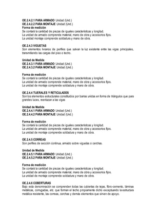 OE.2.4.2.1 PARA ARMADO Unidad (Und.)
OE.2.4.2.2 PARA MONTAJE Unidad (Und.)
Forma de medición
Se contará la cantidad de piezas de iguales características y longitud.
La unidad de armado comprende material, mano de obra y accesorios fijos.
La unidad montaje comprende soldadura y mano de obra.
OE.2.4.3 VIGUETAS
Son elementos livianos de perfiles que salvan la luz existente entre las vigas principales,
transmitiendo las cargas del piso o techo.
Unidad de Medida
OE.2.4.3.1 PARA ARMADO Unidad (Und.)
OE.2.4.3.2 PARA MONTAJE Unidad (Und.)
Forma de medición
Se contará la cantidad de piezas de iguales características y longitud.
La unidad de armado comprende material, mano de obra y accesorios fijos.
La unidad de montaje comprende soldadura y mano de obra.
OE.2.4.4 TIJERALES Y RETICULADOS
Son los elementos estructurales constituidos por barras unidas en forma de triángulos que para
grandes luces, reenlazan a las vigas
Unidad de Medida
OE.2.4.4.1 PARA ARMADO Unidad (Und.)
OE.2.4.4.2 PARA MONTAJE Unidad (Und.)
Forma de medición
Se contará la cantidad de piezas de iguales características y longitud.
La unidad de armado comprende material, mano de obra y accesorios fijos.
La unidad de montaje comprende soldadura y mano de obra.
OE.2.4.5 CORREAS
Son perfiles de sección continua, armado sobre viguetas o cerchas.
Unidad de Medida
OE.2.4.5.1 PARA ARMADO Unidad (Und.)
OE.2.4.5.2 PARA MONTAJE Unidad (Und.)
Forma de medición
Se contará la cantidad de piezas de iguales características y longitud.
La unidad de armado comprende material, mano de obra y accesorios fijos.
La unidad de montaje comprende soldadura y mano de obra.
OE.2.4.6 COBERTURAS
Bajo esta denominación se comprenden todas las cubiertas de tejas, fibro-cemento, láminas
metálicas, corrugadas, etc. que forman el techo propiamente dicho exceptuando la estructura
metálica resistente, las correas, cerchas y demás elementos que sirven de apoyo.
 