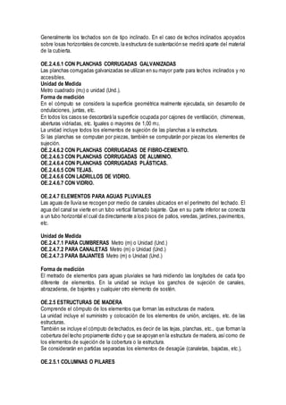 Generalmente los techados son de tipo inclinado. En el caso de techos inclinados apoyados
sobre losas horizontales de concreto,la estructura de sustentación se medirá aparte del material
de la cubierta.
OE.2.4.6.1 CON PLANCHAS CORRUGADAS GALVANIZADAS
Las planchas corrugadas galvanizadas se utilizan en su mayor parte para techos inclinados y no
accesibles.
Unidad de Medida
Metro cuadrado (m2) o unidad (Und.).
Forma de medición
En el cómputo se considera la superficie geométrica realmente ejecutada, sin desarrollo de
ondulaciones, juntas, etc.
En todos los casos se descontará la superficie ocupada por cajones de ventilación, chimeneas,
aberturas vidriadas, etc. Iguales o mayores de 1,00 m2.
La unidad incluye todos los elementos de sujeción de las planchas a la estructura.
Si las planchas se computan por piezas, también se computarán por piezas los elementos de
sujeción.
OE.2.4.6.2 CON PLANCHAS CORRUGADAS DE FIBRO-CEMENTO.
OE.2.4.6.3 CON PLANCHAS CORRUGADAS DE ALUMINIO.
OE.2.4.6.4 CON PLANCHAS CORRUGADAS PLÁSTICAS.
OE.2.4.6.5 CON TEJAS.
OE.2.4.6.6 CON LADRILLOS DE VIDRIO.
OE.2.4.6.7 CON VIDRIO.
OE.2.4.7 ELEMENTOS PARA AGUAS PLUVIALES
Las aguas de lluvia se recogen por medio de canales ubicados en el perímetro del techado. El
agua del canal se vierte en un tubo vertical llamado bajante. Que en su parte inferior se conecta
a un tubo horizontal el cual da directamente a los pisos de patios, veredas, jardines,pavimentos,
etc.
Unidad de Medida
OE.2.4.7.1 PARA CUMBRERAS Metro (m) o Unidad (Und.)
OE.2.4.7.2 PARA CANALETAS Metro (m) o Unidad (Und.)
OE.2.4.7.3 PARA BAJANTES Metro (m) o Unidad (Und.)
Forma de medición
El metrado de elementos para aguas pluviales se hará midiendo las longitudes de cada tipo
diferente de elementos. En la unidad se incluye los ganchos de sujeción de canales,
abrazaderas, de bajantes y cualquier otro elemento de sostén.
OE.2.5 ESTRUCTURAS DE MADERA
Comprende el cómputo de los elementos que forman las estructuras de madera.
La unidad incluye el suministro y colocación de los elementos de unión, anclajes, etc. de las
estructuras.
También se incluye el cómputo de techados, es decir de las tejas, planchas, etc., que forman la
cobertura del techo propiamente dicho y que se apoyan en la estructura de madera, asícomo de
los elementos de sujeción de la cobertura o la estructura.
Se considerarán en partidas separadas los elementos de desagüe (canaletas, bajadas, etc.).
OE.2.5.1 COLUMNAS O PILARES
 