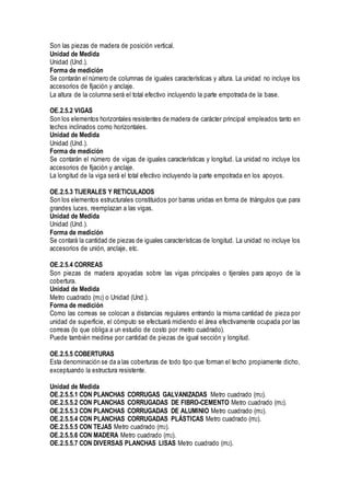 Son las piezas de madera de posición vertical.
Unidad de Medida
Unidad (Und.).
Forma de medición
Se contarán el número de columnas de iguales características y altura. La unidad no incluye los
accesorios de fijación y anclaje.
La altura de la columna será el total efectivo incluyendo la parte empotrada de la base.
OE.2.5.2 VIGAS
Son los elementos horizontales resistentes de madera de carácter principal empleados tanto en
techos inclinados como horizontales.
Unidad de Medida
Unidad (Und.).
Forma de medición
Se contarán el número de vigas de iguales características y longitud. La unidad no incluye los
accesorios de fijación y anclaje.
La longitud de la viga será el total efectivo incluyendo la parte empotrada en los apoyos.
OE.2.5.3 TIJERALES Y RETICULADOS
Son los elementos estructurales constituidos por barras unidas en forma de triángulos que para
grandes luces, reemplazan a las vigas.
Unidad de Medida
Unidad (Und.).
Forma de medición
Se contará la cantidad de piezas de iguales características de longitud. La unidad no incluye los
accesorios de unión, anclaje, etc.
OE.2.5.4 CORREAS
Son piezas de madera apoyadas sobre las vigas principales o tijerales para apoyo de la
cobertura.
Unidad de Medida
Metro cuadrado (m2) o Unidad (Und.).
Forma de medición
Como las correas se colocan a distancias regulares entrando la misma cantidad de pieza por
unidad de superficie, el cómputo se efectuará midiendo el área efectivamente ocupada por las
correas (lo que obliga a un estudio de costo por metro cuadrado).
Puede también medirse por cantidad de piezas de igual sección y longitud.
OE.2.5.5 COBERTURAS
Esta denominación se da a las coberturas de todo tipo que forman el techo propiamente dicho,
exceptuando la estructura resistente.
Unidad de Medida
OE.2.5.5.1 CON PLANCHAS CORRUGAS GALVANIZADAS Metro cuadrado (m2).
OE.2.5.5.2 CON PLANCHAS CORRUGADAS DE FIBRO-CEMENTO Metro cuadrado (m2).
OE.2.5.5.3 CON PLANCHAS CORRUGADAS DE ALUMINIO Metro cuadrado (m2).
OE.2.5.5.4 CON PLANCHAS CORRUGADAS PLÁSTICAS Metro cuadrado (m2).
OE.2.5.5.5 CON TEJAS Metro cuadrado (m2).
OE.2.5.5.6 CON MADERA Metro cuadrado (m2).
OE.2.5.5.7 CON DIVERSAS PLANCHAS LISAS Metro cuadrado (m2).
 