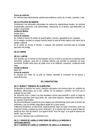 Forma de medición
Se medirá el área efectivamente cubierta descontándose vacíos de un metro cuadrado y más.
OE.2.5.6 PILOTES DE MADERA
Comprende a los elementos estructurales de madera de características lineales, de medidas
longitudinales superiores a las transversales, introducidas en el terreno para transmitirle una
carga o consolidarlo.
Unidad de Medida
Unidad (Und.).
Forma de medición
Se contará el número de pilotes de igual longitud y sección, agrupándose por separado.
En el metrado constará su longitud medida desde la cota del fondo hasta la cota inferior de la
zapata o cabezal.
En la unidad se incluye el hincado o cualquier otra operación necesaria para la completa
ejecución del pilotaje.
OE.2.6 VARIOS
OE.2.6.1 JUNTAS
Son aquellas que se forman en obra dejando una luz en toda su sección de la estructura entre
elementos contiguos; para ello se emplean rellenos que permiten la expansión de esos
elementos. Existen varios tipos de juntas como la de dilatación, expansión, contracción entre
otras.
Unidad de Medida
Metro (m)
Forma de medición
El cómputo por metro de la junta se obtiene mediante la indicación de los planos y
especificaciones.
OE.3 ARQUITECTURA.
OE.3.1 MUROS Y TABIQUES DE ALBAÑILERIA
Comprende la medición de muros y tabiques ejecutados con diversos tipos de unidades de
albañilería, diferenciados por su tipo, calidad, por los aparejos o amarres, así como por el
acabado de sus caras.
Se denomina muro o pared a la obra levantada a plomo para transmitir o recibir la carga de
elementos superiores como vigas,techo, etc., para cerrar espacios, independizar ambientes, o
por razones ornamentales.
Se denomina tabiques a paredes de poco espesor que corrientemente sirven para la división de
ambientes y que no resisten carga alguna aparte de su peso propio.
Tratándose de ladrillos, se denominan, respectivamente, largo (su mayor dimensión), ancho (su
dimensión media), y espesor (su menor dimensión). Si el espesor del muro es igual al largo de
ladrillo se dice “muro de cabeza”; si es igual al ancho “muro de soga”, si es igual al espesor del
ladrillo “muro de canto”.
Los muros y tabiques que consideramos son:
OE.3.1.1 MUROS DE LADRILLO KING KONG DE ARCILLA (A MAQUINA O
ARTESANALMENTE).
OE.3.1.2 MUROS DE LADRILLO CORRIENTE DE ARCILLA (A MAQUINA O
 